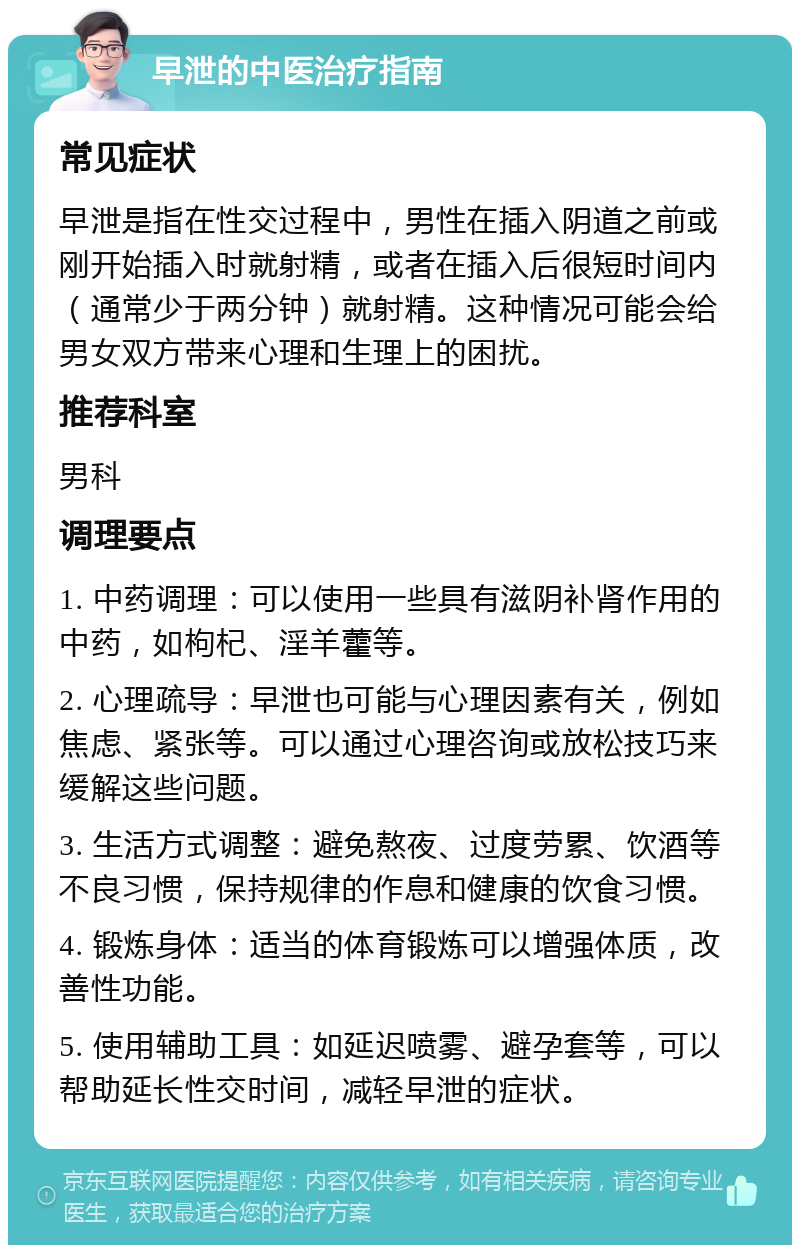 早泄的中医治疗指南 常见症状 早泄是指在性交过程中，男性在插入阴道之前或刚开始插入时就射精，或者在插入后很短时间内（通常少于两分钟）就射精。这种情况可能会给男女双方带来心理和生理上的困扰。 推荐科室 男科 调理要点 1. 中药调理：可以使用一些具有滋阴补肾作用的中药，如枸杞、淫羊藿等。 2. 心理疏导：早泄也可能与心理因素有关，例如焦虑、紧张等。可以通过心理咨询或放松技巧来缓解这些问题。 3. 生活方式调整：避免熬夜、过度劳累、饮酒等不良习惯，保持规律的作息和健康的饮食习惯。 4. 锻炼身体：适当的体育锻炼可以增强体质，改善性功能。 5. 使用辅助工具：如延迟喷雾、避孕套等，可以帮助延长性交时间，减轻早泄的症状。