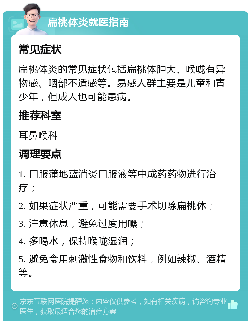 扁桃体炎就医指南 常见症状 扁桃体炎的常见症状包括扁桃体肿大、喉咙有异物感、咽部不适感等。易感人群主要是儿童和青少年，但成人也可能患病。 推荐科室 耳鼻喉科 调理要点 1. 口服蒲地蓝消炎口服液等中成药药物进行治疗； 2. 如果症状严重，可能需要手术切除扁桃体； 3. 注意休息，避免过度用嗓； 4. 多喝水，保持喉咙湿润； 5. 避免食用刺激性食物和饮料，例如辣椒、酒精等。