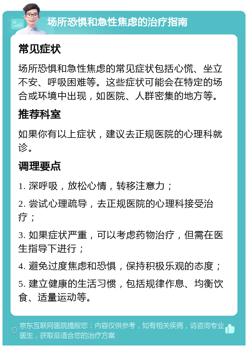 场所恐惧和急性焦虑的治疗指南 常见症状 场所恐惧和急性焦虑的常见症状包括心慌、坐立不安、呼吸困难等。这些症状可能会在特定的场合或环境中出现，如医院、人群密集的地方等。 推荐科室 如果你有以上症状，建议去正规医院的心理科就诊。 调理要点 1. 深呼吸，放松心情，转移注意力； 2. 尝试心理疏导，去正规医院的心理科接受治疗； 3. 如果症状严重，可以考虑药物治疗，但需在医生指导下进行； 4. 避免过度焦虑和恐惧，保持积极乐观的态度； 5. 建立健康的生活习惯，包括规律作息、均衡饮食、适量运动等。