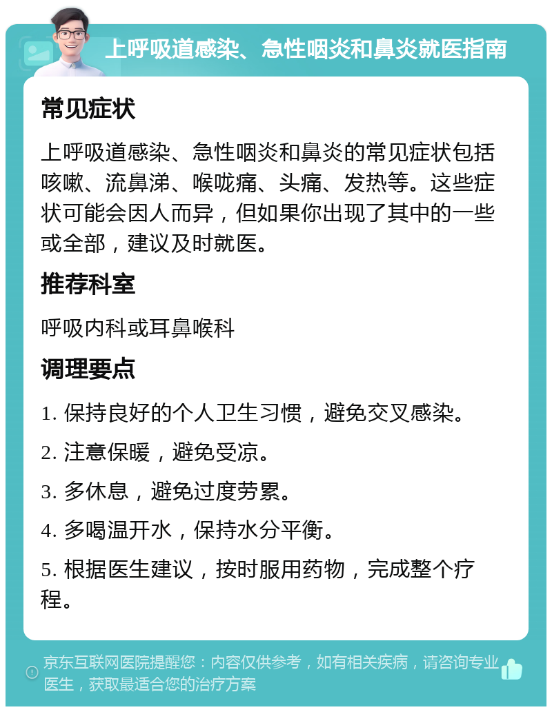 上呼吸道感染、急性咽炎和鼻炎就医指南 常见症状 上呼吸道感染、急性咽炎和鼻炎的常见症状包括咳嗽、流鼻涕、喉咙痛、头痛、发热等。这些症状可能会因人而异，但如果你出现了其中的一些或全部，建议及时就医。 推荐科室 呼吸内科或耳鼻喉科 调理要点 1. 保持良好的个人卫生习惯，避免交叉感染。 2. 注意保暖，避免受凉。 3. 多休息，避免过度劳累。 4. 多喝温开水，保持水分平衡。 5. 根据医生建议，按时服用药物，完成整个疗程。