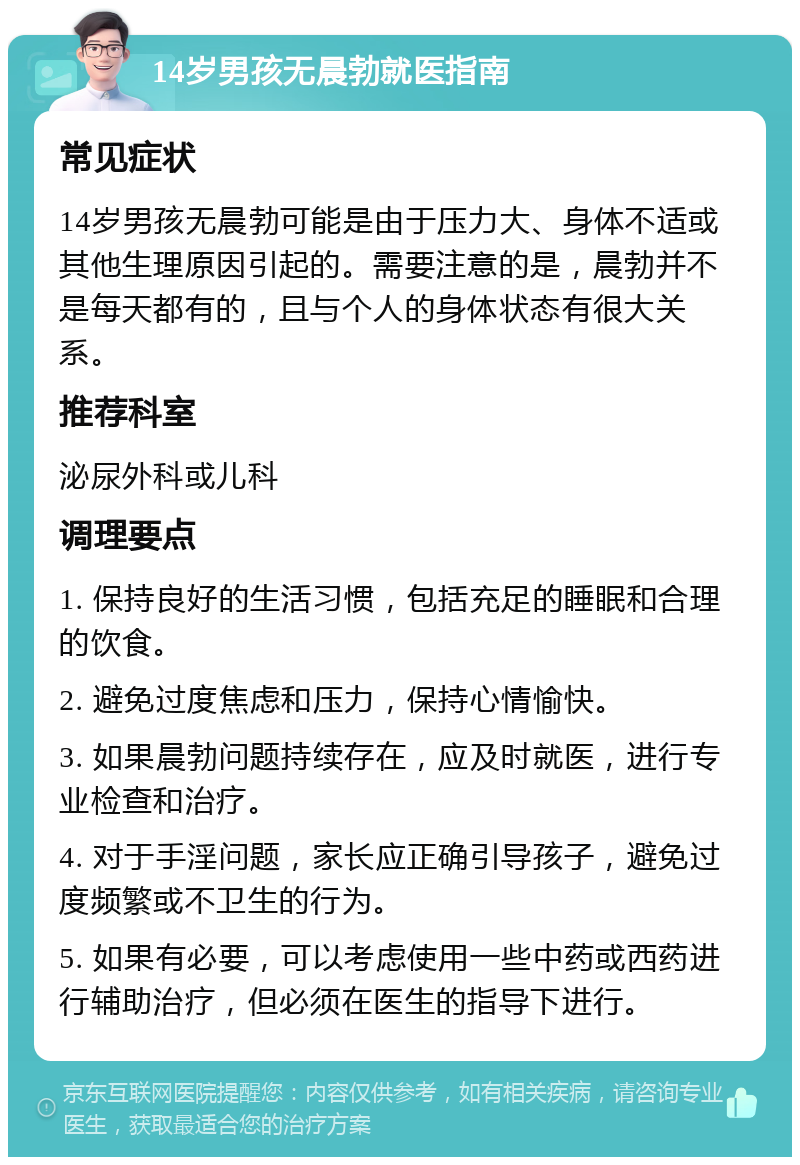 14岁男孩无晨勃就医指南 常见症状 14岁男孩无晨勃可能是由于压力大、身体不适或其他生理原因引起的。需要注意的是，晨勃并不是每天都有的，且与个人的身体状态有很大关系。 推荐科室 泌尿外科或儿科 调理要点 1. 保持良好的生活习惯，包括充足的睡眠和合理的饮食。 2. 避免过度焦虑和压力，保持心情愉快。 3. 如果晨勃问题持续存在，应及时就医，进行专业检查和治疗。 4. 对于手淫问题，家长应正确引导孩子，避免过度频繁或不卫生的行为。 5. 如果有必要，可以考虑使用一些中药或西药进行辅助治疗，但必须在医生的指导下进行。