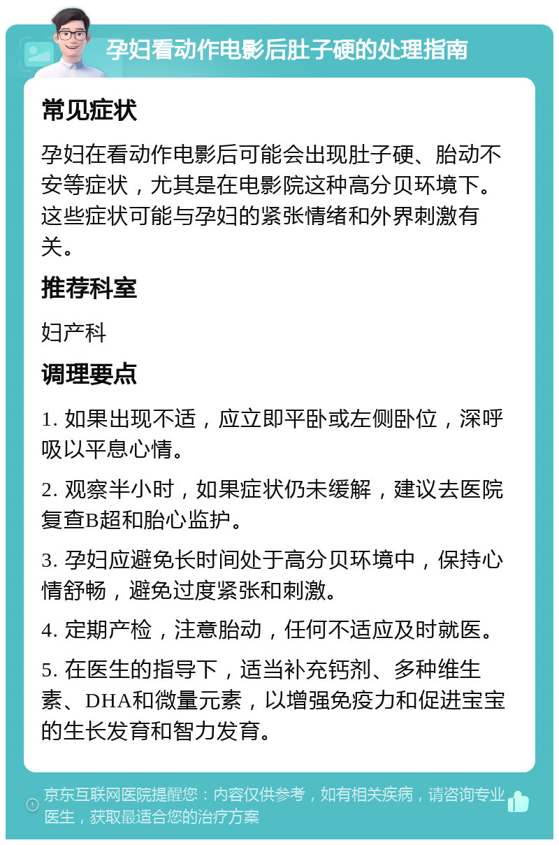 孕妇看动作电影后肚子硬的处理指南 常见症状 孕妇在看动作电影后可能会出现肚子硬、胎动不安等症状，尤其是在电影院这种高分贝环境下。这些症状可能与孕妇的紧张情绪和外界刺激有关。 推荐科室 妇产科 调理要点 1. 如果出现不适，应立即平卧或左侧卧位，深呼吸以平息心情。 2. 观察半小时，如果症状仍未缓解，建议去医院复查B超和胎心监护。 3. 孕妇应避免长时间处于高分贝环境中，保持心情舒畅，避免过度紧张和刺激。 4. 定期产检，注意胎动，任何不适应及时就医。 5. 在医生的指导下，适当补充钙剂、多种维生素、DHA和微量元素，以增强免疫力和促进宝宝的生长发育和智力发育。