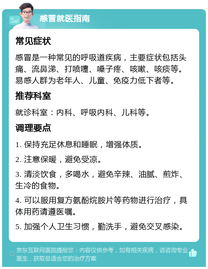 感冒就医指南 常见症状 感冒是一种常见的呼吸道疾病，主要症状包括头痛、流鼻涕、打喷嚏、嗓子疼、咳嗽、咳痰等。易感人群为老年人、儿童、免疫力低下者等。 推荐科室 就诊科室：内科、呼吸内科、儿科等。 调理要点 1. 保持充足休息和睡眠，增强体质。 2. 注意保暖，避免受凉。 3. 清淡饮食，多喝水，避免辛辣、油腻、煎炸、生冷的食物。 4. 可以服用复方氨酚烷胺片等药物进行治疗，具体用药请遵医嘱。 5. 加强个人卫生习惯，勤洗手，避免交叉感染。