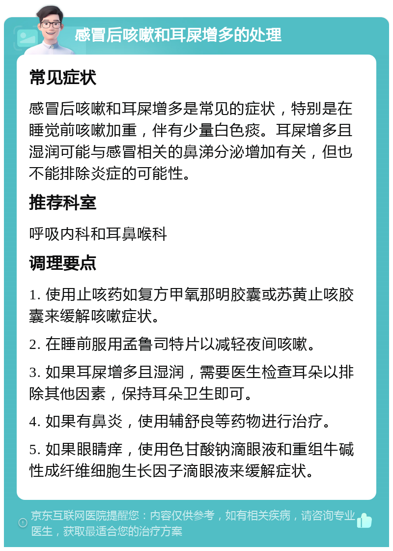 感冒后咳嗽和耳屎增多的处理 常见症状 感冒后咳嗽和耳屎增多是常见的症状，特别是在睡觉前咳嗽加重，伴有少量白色痰。耳屎增多且湿润可能与感冒相关的鼻涕分泌增加有关，但也不能排除炎症的可能性。 推荐科室 呼吸内科和耳鼻喉科 调理要点 1. 使用止咳药如复方甲氧那明胶囊或苏黄止咳胶囊来缓解咳嗽症状。 2. 在睡前服用孟鲁司特片以减轻夜间咳嗽。 3. 如果耳屎增多且湿润，需要医生检查耳朵以排除其他因素，保持耳朵卫生即可。 4. 如果有鼻炎，使用辅舒良等药物进行治疗。 5. 如果眼睛痒，使用色甘酸钠滴眼液和重组牛碱性成纤维细胞生长因子滴眼液来缓解症状。