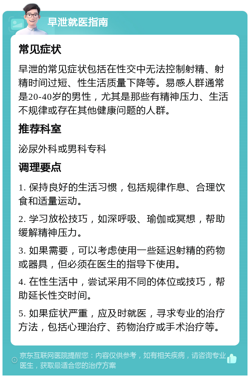 早泄就医指南 常见症状 早泄的常见症状包括在性交中无法控制射精、射精时间过短、性生活质量下降等。易感人群通常是20-40岁的男性，尤其是那些有精神压力、生活不规律或存在其他健康问题的人群。 推荐科室 泌尿外科或男科专科 调理要点 1. 保持良好的生活习惯，包括规律作息、合理饮食和适量运动。 2. 学习放松技巧，如深呼吸、瑜伽或冥想，帮助缓解精神压力。 3. 如果需要，可以考虑使用一些延迟射精的药物或器具，但必须在医生的指导下使用。 4. 在性生活中，尝试采用不同的体位或技巧，帮助延长性交时间。 5. 如果症状严重，应及时就医，寻求专业的治疗方法，包括心理治疗、药物治疗或手术治疗等。