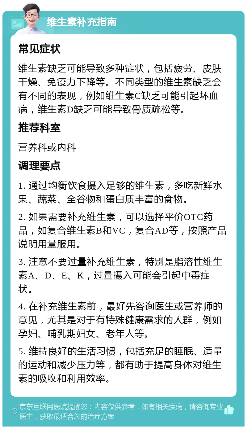 维生素补充指南 常见症状 维生素缺乏可能导致多种症状，包括疲劳、皮肤干燥、免疫力下降等。不同类型的维生素缺乏会有不同的表现，例如维生素C缺乏可能引起坏血病，维生素D缺乏可能导致骨质疏松等。 推荐科室 营养科或内科 调理要点 1. 通过均衡饮食摄入足够的维生素，多吃新鲜水果、蔬菜、全谷物和蛋白质丰富的食物。 2. 如果需要补充维生素，可以选择平价OTC药品，如复合维生素B和VC，复合AD等，按照产品说明用量服用。 3. 注意不要过量补充维生素，特别是脂溶性维生素A、D、E、K，过量摄入可能会引起中毒症状。 4. 在补充维生素前，最好先咨询医生或营养师的意见，尤其是对于有特殊健康需求的人群，例如孕妇、哺乳期妇女、老年人等。 5. 维持良好的生活习惯，包括充足的睡眠、适量的运动和减少压力等，都有助于提高身体对维生素的吸收和利用效率。