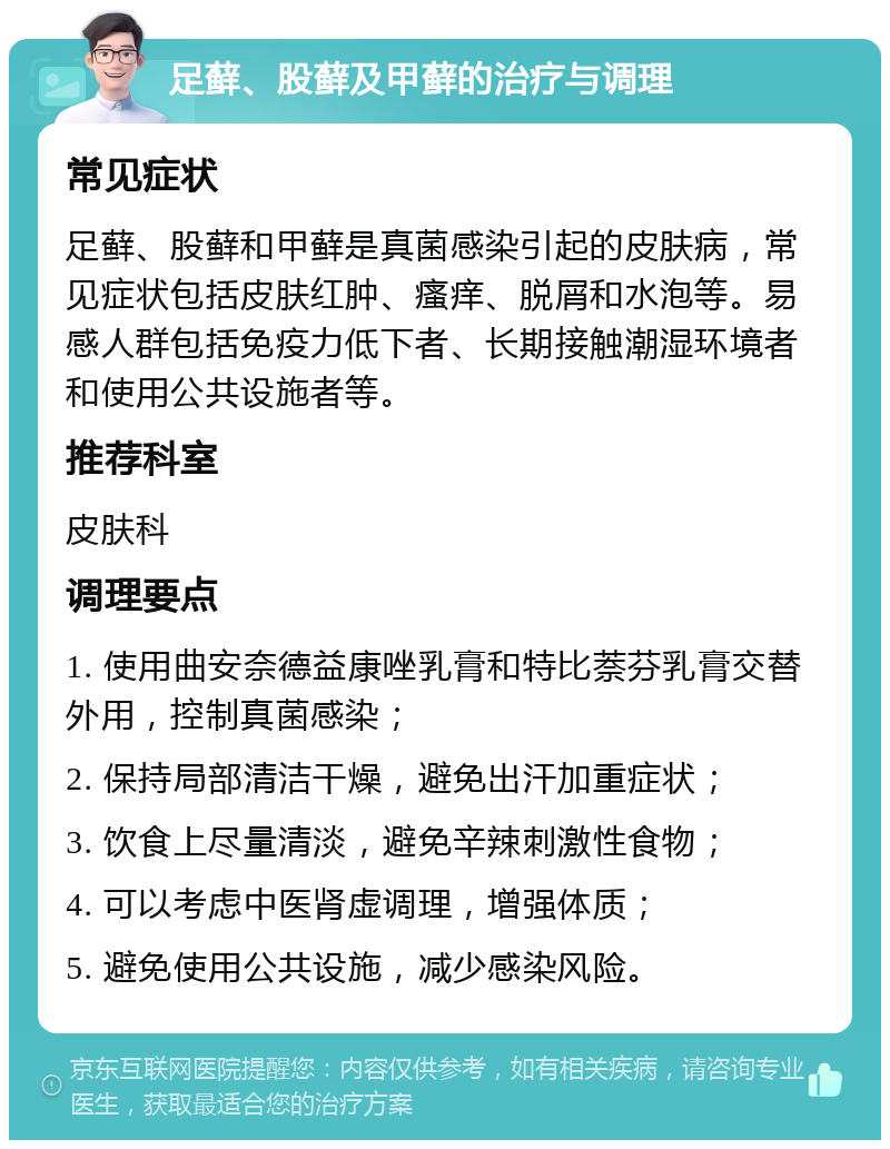 足藓、股藓及甲藓的治疗与调理 常见症状 足藓、股藓和甲藓是真菌感染引起的皮肤病，常见症状包括皮肤红肿、瘙痒、脱屑和水泡等。易感人群包括免疫力低下者、长期接触潮湿环境者和使用公共设施者等。 推荐科室 皮肤科 调理要点 1. 使用曲安奈德益康唑乳膏和特比萘芬乳膏交替外用，控制真菌感染； 2. 保持局部清洁干燥，避免出汗加重症状； 3. 饮食上尽量清淡，避免辛辣刺激性食物； 4. 可以考虑中医肾虚调理，增强体质； 5. 避免使用公共设施，减少感染风险。