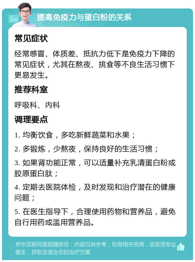 提高免疫力与蛋白粉的关系 常见症状 经常感冒、体质差、抵抗力低下是免疫力下降的常见症状，尤其在熬夜、挑食等不良生活习惯下更易发生。 推荐科室 呼吸科、内科 调理要点 1. 均衡饮食，多吃新鲜蔬菜和水果； 2. 多锻炼，少熬夜，保持良好的生活习惯； 3. 如果肾功能正常，可以适量补充乳清蛋白粉或胶原蛋白肽； 4. 定期去医院体检，及时发现和治疗潜在的健康问题； 5. 在医生指导下，合理使用药物和营养品，避免自行用药或滥用营养品。