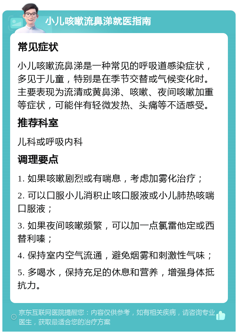 小儿咳嗽流鼻涕就医指南 常见症状 小儿咳嗽流鼻涕是一种常见的呼吸道感染症状，多见于儿童，特别是在季节交替或气候变化时。主要表现为流清或黄鼻涕、咳嗽、夜间咳嗽加重等症状，可能伴有轻微发热、头痛等不适感受。 推荐科室 儿科或呼吸内科 调理要点 1. 如果咳嗽剧烈或有喘息，考虑加雾化治疗； 2. 可以口服小儿消积止咳口服液或小儿肺热咳喘口服液； 3. 如果夜间咳嗽频繁，可以加一点氯雷他定或西替利嗪； 4. 保持室内空气流通，避免烟雾和刺激性气味； 5. 多喝水，保持充足的休息和营养，增强身体抵抗力。