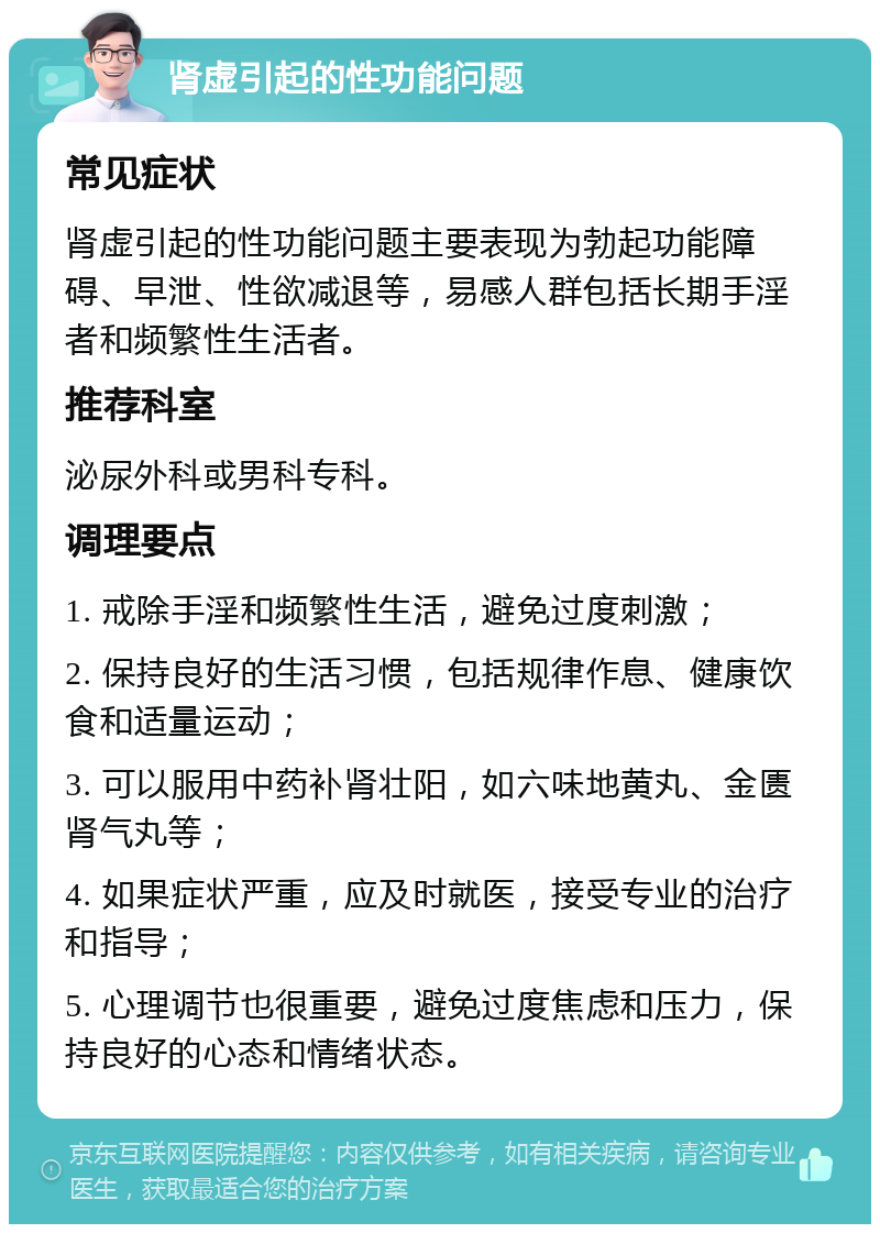 肾虚引起的性功能问题 常见症状 肾虚引起的性功能问题主要表现为勃起功能障碍、早泄、性欲减退等，易感人群包括长期手淫者和频繁性生活者。 推荐科室 泌尿外科或男科专科。 调理要点 1. 戒除手淫和频繁性生活，避免过度刺激； 2. 保持良好的生活习惯，包括规律作息、健康饮食和适量运动； 3. 可以服用中药补肾壮阳，如六味地黄丸、金匮肾气丸等； 4. 如果症状严重，应及时就医，接受专业的治疗和指导； 5. 心理调节也很重要，避免过度焦虑和压力，保持良好的心态和情绪状态。