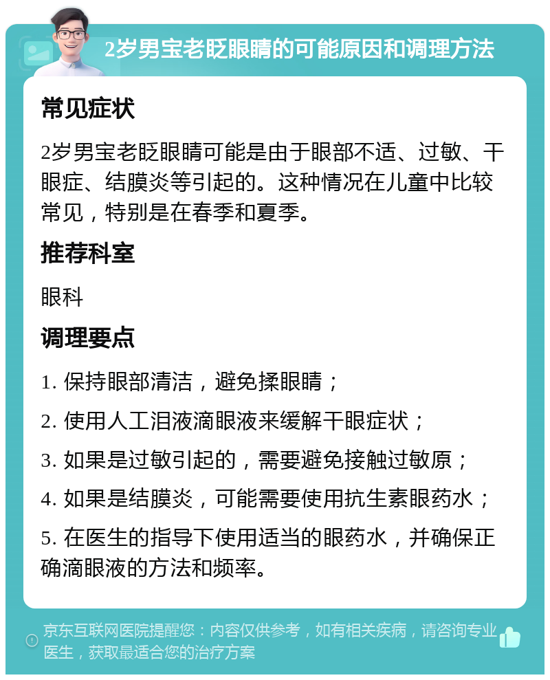 2岁男宝老眨眼睛的可能原因和调理方法 常见症状 2岁男宝老眨眼睛可能是由于眼部不适、过敏、干眼症、结膜炎等引起的。这种情况在儿童中比较常见，特别是在春季和夏季。 推荐科室 眼科 调理要点 1. 保持眼部清洁，避免揉眼睛； 2. 使用人工泪液滴眼液来缓解干眼症状； 3. 如果是过敏引起的，需要避免接触过敏原； 4. 如果是结膜炎，可能需要使用抗生素眼药水； 5. 在医生的指导下使用适当的眼药水，并确保正确滴眼液的方法和频率。