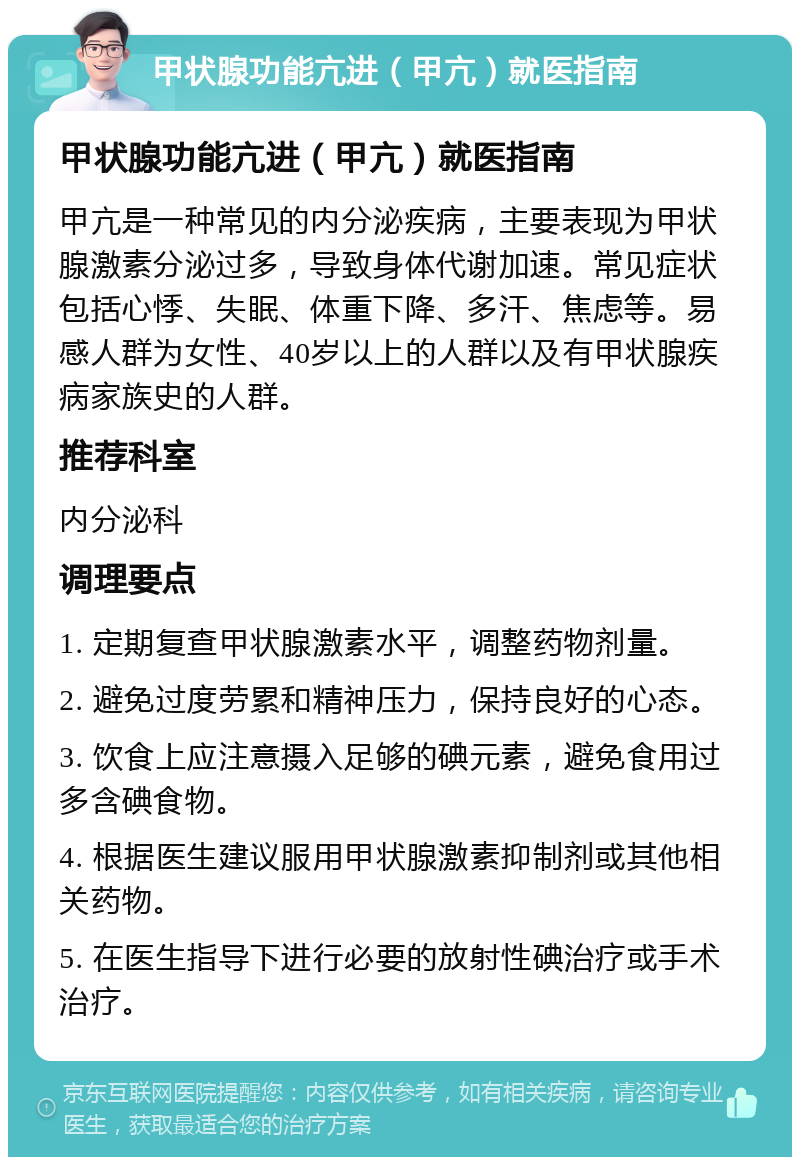 甲状腺功能亢进（甲亢）就医指南 甲状腺功能亢进（甲亢）就医指南 甲亢是一种常见的内分泌疾病，主要表现为甲状腺激素分泌过多，导致身体代谢加速。常见症状包括心悸、失眠、体重下降、多汗、焦虑等。易感人群为女性、40岁以上的人群以及有甲状腺疾病家族史的人群。 推荐科室 内分泌科 调理要点 1. 定期复查甲状腺激素水平，调整药物剂量。 2. 避免过度劳累和精神压力，保持良好的心态。 3. 饮食上应注意摄入足够的碘元素，避免食用过多含碘食物。 4. 根据医生建议服用甲状腺激素抑制剂或其他相关药物。 5. 在医生指导下进行必要的放射性碘治疗或手术治疗。