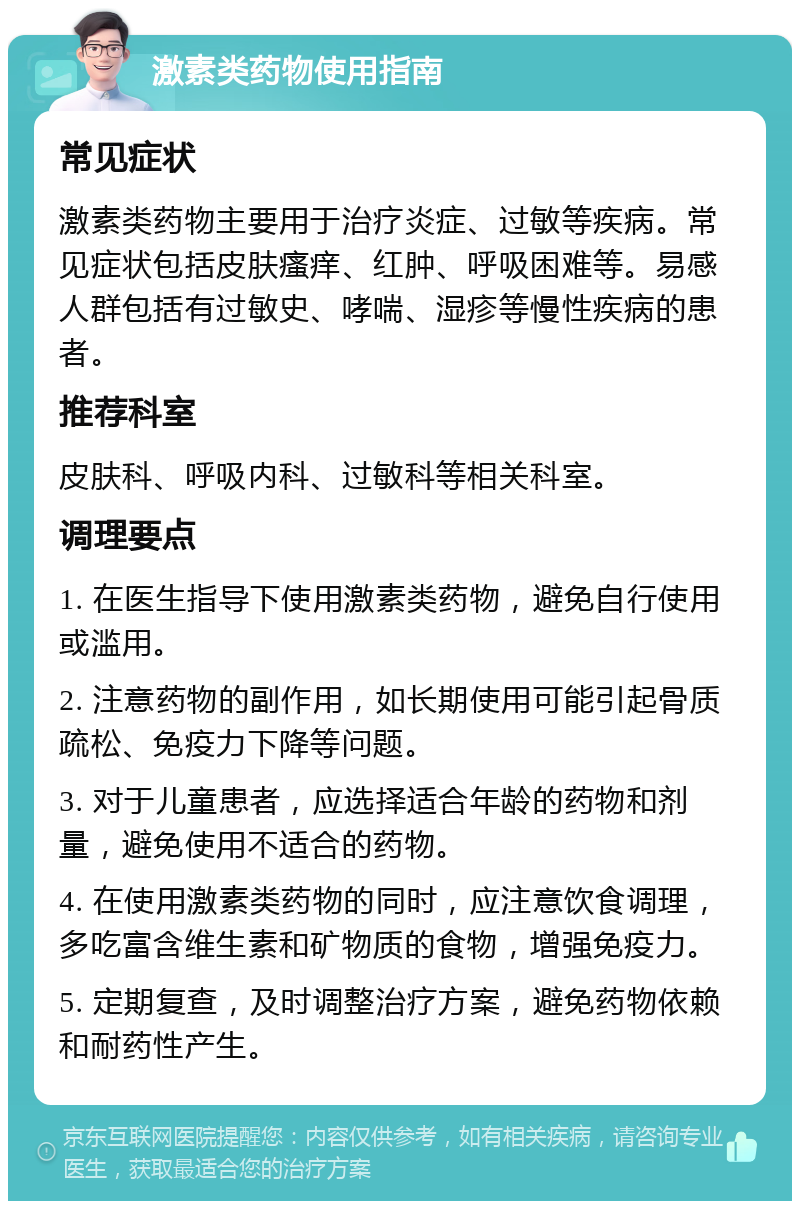 激素类药物使用指南 常见症状 激素类药物主要用于治疗炎症、过敏等疾病。常见症状包括皮肤瘙痒、红肿、呼吸困难等。易感人群包括有过敏史、哮喘、湿疹等慢性疾病的患者。 推荐科室 皮肤科、呼吸内科、过敏科等相关科室。 调理要点 1. 在医生指导下使用激素类药物，避免自行使用或滥用。 2. 注意药物的副作用，如长期使用可能引起骨质疏松、免疫力下降等问题。 3. 对于儿童患者，应选择适合年龄的药物和剂量，避免使用不适合的药物。 4. 在使用激素类药物的同时，应注意饮食调理，多吃富含维生素和矿物质的食物，增强免疫力。 5. 定期复查，及时调整治疗方案，避免药物依赖和耐药性产生。