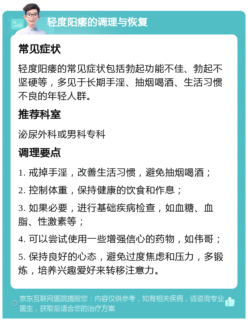 轻度阳痿的调理与恢复 常见症状 轻度阳痿的常见症状包括勃起功能不佳、勃起不坚硬等，多见于长期手淫、抽烟喝酒、生活习惯不良的年轻人群。 推荐科室 泌尿外科或男科专科 调理要点 1. 戒掉手淫，改善生活习惯，避免抽烟喝酒； 2. 控制体重，保持健康的饮食和作息； 3. 如果必要，进行基础疾病检查，如血糖、血脂、性激素等； 4. 可以尝试使用一些增强信心的药物，如伟哥； 5. 保持良好的心态，避免过度焦虑和压力，多锻炼，培养兴趣爱好来转移注意力。