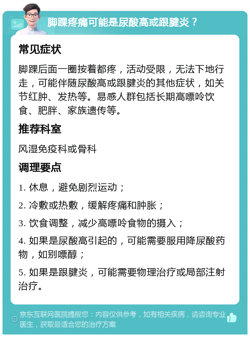 脚踝疼痛可能是尿酸高或跟腱炎？ 常见症状 脚踝后面一圈按着都疼，活动受限，无法下地行走，可能伴随尿酸高或跟腱炎的其他症状，如关节红肿、发热等。易感人群包括长期高嘌呤饮食、肥胖、家族遗传等。 推荐科室 风湿免疫科或骨科 调理要点 1. 休息，避免剧烈运动； 2. 冷敷或热敷，缓解疼痛和肿胀； 3. 饮食调整，减少高嘌呤食物的摄入； 4. 如果是尿酸高引起的，可能需要服用降尿酸药物，如别嘌醇； 5. 如果是跟腱炎，可能需要物理治疗或局部注射治疗。