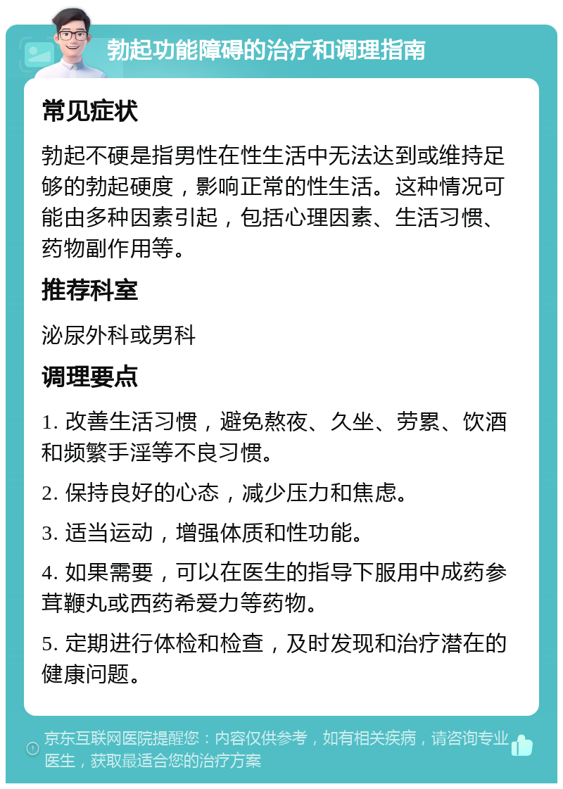 勃起功能障碍的治疗和调理指南 常见症状 勃起不硬是指男性在性生活中无法达到或维持足够的勃起硬度，影响正常的性生活。这种情况可能由多种因素引起，包括心理因素、生活习惯、药物副作用等。 推荐科室 泌尿外科或男科 调理要点 1. 改善生活习惯，避免熬夜、久坐、劳累、饮酒和频繁手淫等不良习惯。 2. 保持良好的心态，减少压力和焦虑。 3. 适当运动，增强体质和性功能。 4. 如果需要，可以在医生的指导下服用中成药参茸鞭丸或西药希爱力等药物。 5. 定期进行体检和检查，及时发现和治疗潜在的健康问题。