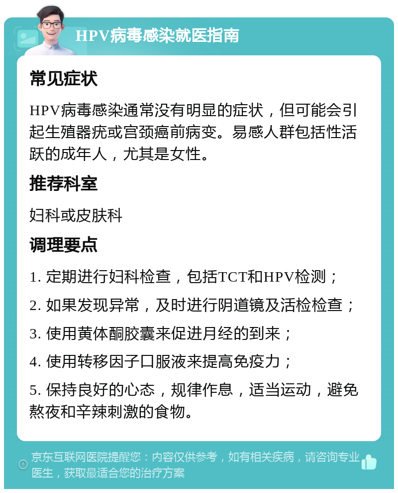 HPV病毒感染就医指南 常见症状 HPV病毒感染通常没有明显的症状，但可能会引起生殖器疣或宫颈癌前病变。易感人群包括性活跃的成年人，尤其是女性。 推荐科室 妇科或皮肤科 调理要点 1. 定期进行妇科检查，包括TCT和HPV检测； 2. 如果发现异常，及时进行阴道镜及活检检查； 3. 使用黄体酮胶囊来促进月经的到来； 4. 使用转移因子口服液来提高免疫力； 5. 保持良好的心态，规律作息，适当运动，避免熬夜和辛辣刺激的食物。