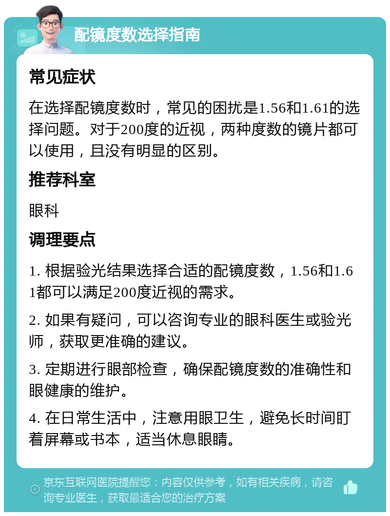 配镜度数选择指南 常见症状 在选择配镜度数时，常见的困扰是1.56和1.61的选择问题。对于200度的近视，两种度数的镜片都可以使用，且没有明显的区别。 推荐科室 眼科 调理要点 1. 根据验光结果选择合适的配镜度数，1.56和1.61都可以满足200度近视的需求。 2. 如果有疑问，可以咨询专业的眼科医生或验光师，获取更准确的建议。 3. 定期进行眼部检查，确保配镜度数的准确性和眼健康的维护。 4. 在日常生活中，注意用眼卫生，避免长时间盯着屏幕或书本，适当休息眼睛。