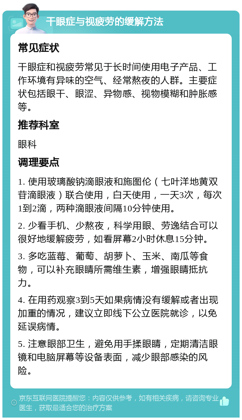 干眼症与视疲劳的缓解方法 常见症状 干眼症和视疲劳常见于长时间使用电子产品、工作环境有异味的空气、经常熬夜的人群。主要症状包括眼干、眼涩、异物感、视物模糊和肿胀感等。 推荐科室 眼科 调理要点 1. 使用玻璃酸钠滴眼液和施图伦（七叶洋地黄双苷滴眼液）联合使用，白天使用，一天3次，每次1到2滴，两种滴眼液间隔10分钟使用。 2. 少看手机、少熬夜，科学用眼、劳逸结合可以很好地缓解疲劳，如看屏幕2小时休息15分钟。 3. 多吃蓝莓、葡萄、胡萝卜、玉米、南瓜等食物，可以补充眼睛所需维生素，增强眼睛抵抗力。 4. 在用药观察3到5天如果病情没有缓解或者出现加重的情况，建议立即线下公立医院就诊，以免延误病情。 5. 注意眼部卫生，避免用手揉眼睛，定期清洁眼镜和电脑屏幕等设备表面，减少眼部感染的风险。