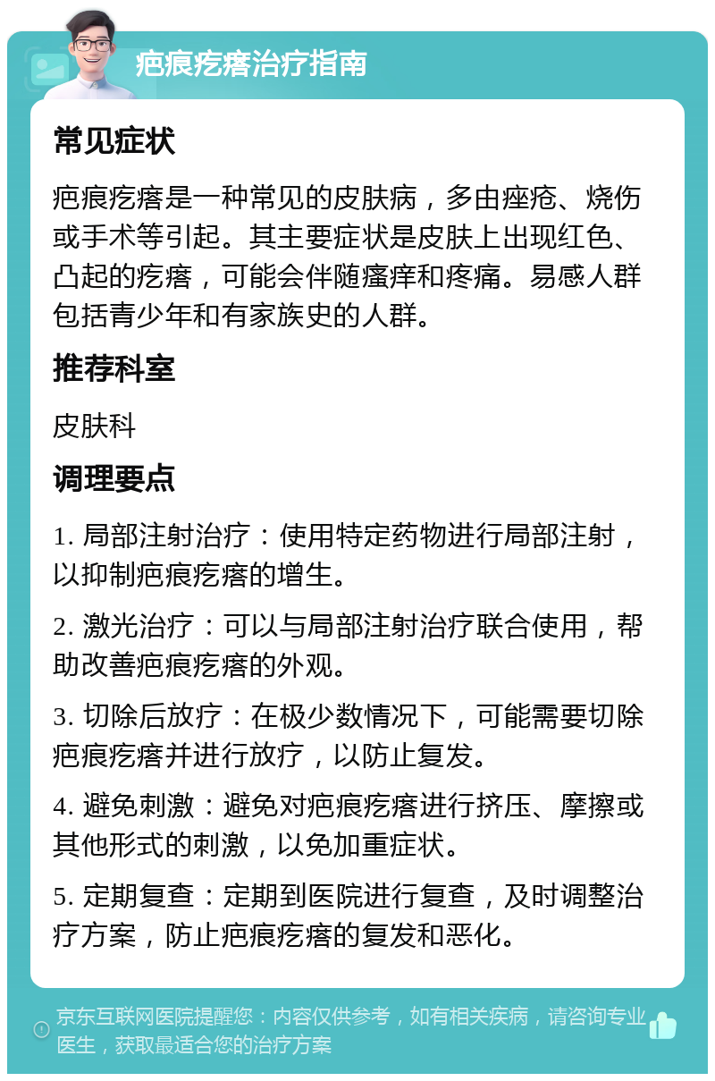 疤痕疙瘩治疗指南 常见症状 疤痕疙瘩是一种常见的皮肤病，多由痤疮、烧伤或手术等引起。其主要症状是皮肤上出现红色、凸起的疙瘩，可能会伴随瘙痒和疼痛。易感人群包括青少年和有家族史的人群。 推荐科室 皮肤科 调理要点 1. 局部注射治疗：使用特定药物进行局部注射，以抑制疤痕疙瘩的增生。 2. 激光治疗：可以与局部注射治疗联合使用，帮助改善疤痕疙瘩的外观。 3. 切除后放疗：在极少数情况下，可能需要切除疤痕疙瘩并进行放疗，以防止复发。 4. 避免刺激：避免对疤痕疙瘩进行挤压、摩擦或其他形式的刺激，以免加重症状。 5. 定期复查：定期到医院进行复查，及时调整治疗方案，防止疤痕疙瘩的复发和恶化。