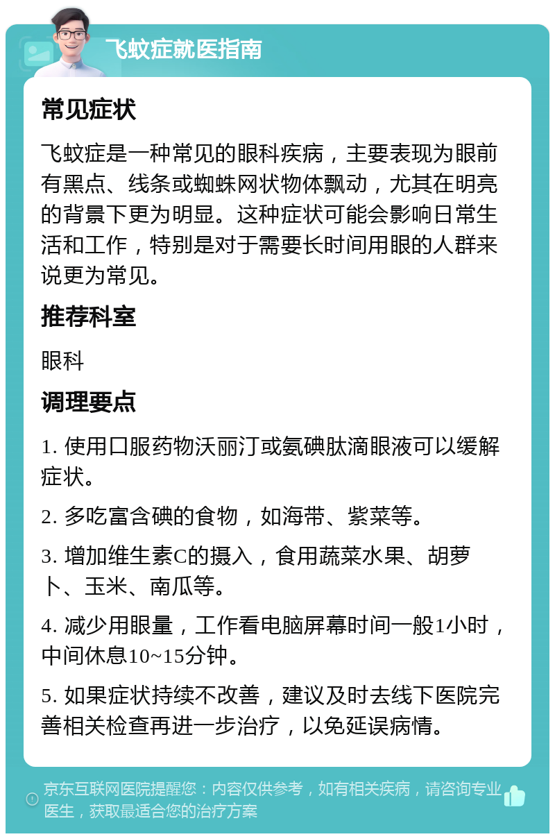 飞蚊症就医指南 常见症状 飞蚊症是一种常见的眼科疾病，主要表现为眼前有黑点、线条或蜘蛛网状物体飘动，尤其在明亮的背景下更为明显。这种症状可能会影响日常生活和工作，特别是对于需要长时间用眼的人群来说更为常见。 推荐科室 眼科 调理要点 1. 使用口服药物沃丽汀或氨碘肽滴眼液可以缓解症状。 2. 多吃富含碘的食物，如海带、紫菜等。 3. 增加维生素C的摄入，食用蔬菜水果、胡萝卜、玉米、南瓜等。 4. 减少用眼量，工作看电脑屏幕时间一般1小时，中间休息10~15分钟。 5. 如果症状持续不改善，建议及时去线下医院完善相关检查再进一步治疗，以免延误病情。