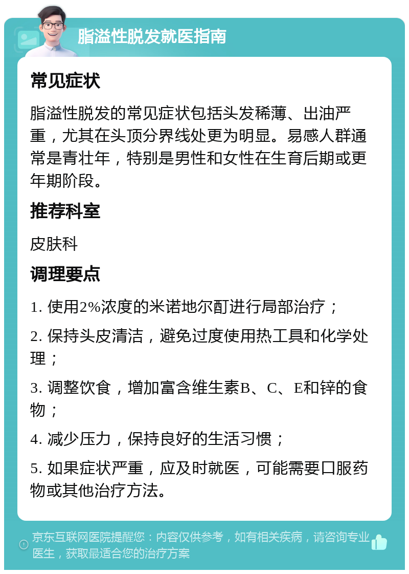 脂溢性脱发就医指南 常见症状 脂溢性脱发的常见症状包括头发稀薄、出油严重，尤其在头顶分界线处更为明显。易感人群通常是青壮年，特别是男性和女性在生育后期或更年期阶段。 推荐科室 皮肤科 调理要点 1. 使用2%浓度的米诺地尔酊进行局部治疗； 2. 保持头皮清洁，避免过度使用热工具和化学处理； 3. 调整饮食，增加富含维生素B、C、E和锌的食物； 4. 减少压力，保持良好的生活习惯； 5. 如果症状严重，应及时就医，可能需要口服药物或其他治疗方法。