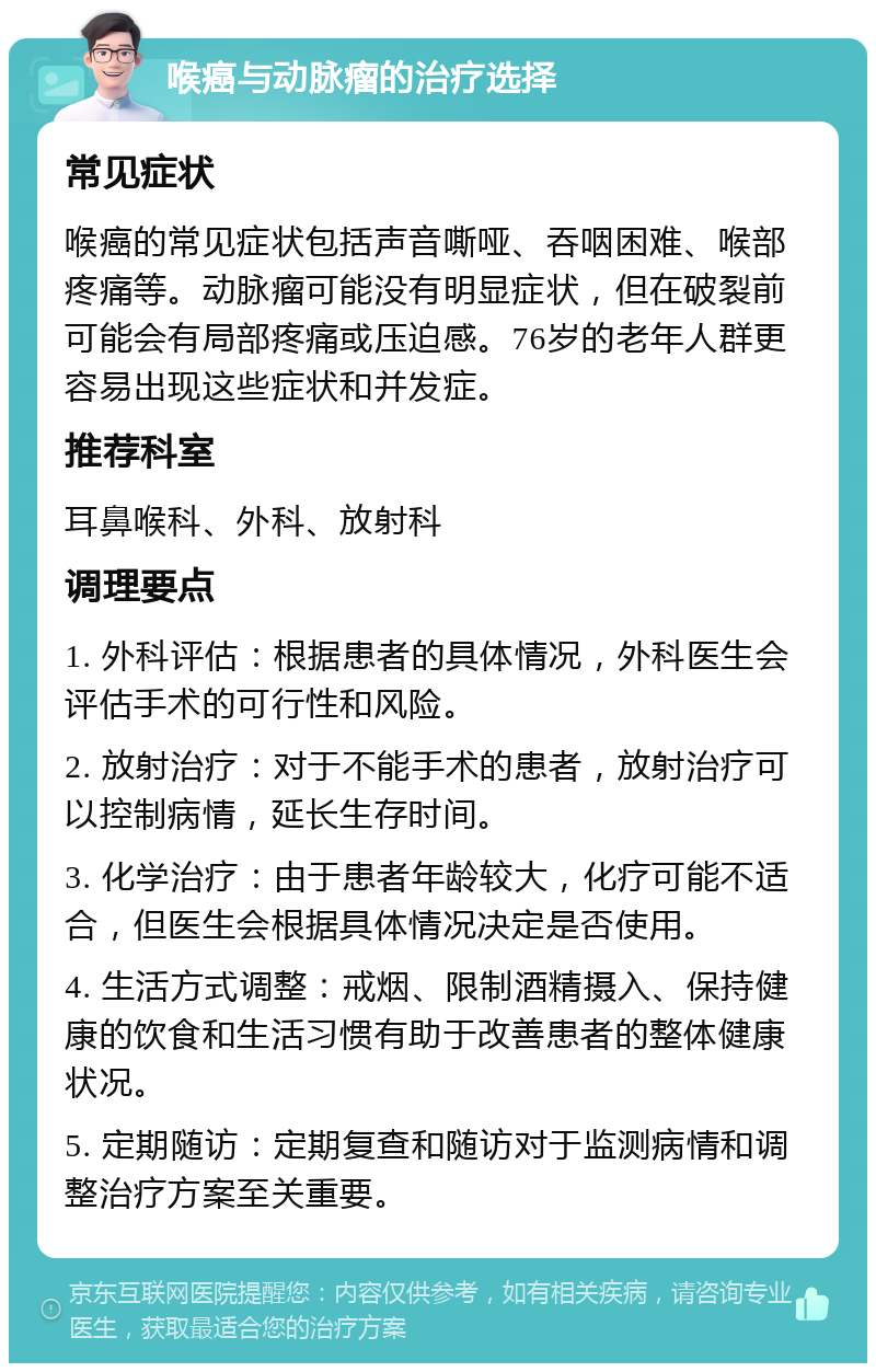 喉癌与动脉瘤的治疗选择 常见症状 喉癌的常见症状包括声音嘶哑、吞咽困难、喉部疼痛等。动脉瘤可能没有明显症状，但在破裂前可能会有局部疼痛或压迫感。76岁的老年人群更容易出现这些症状和并发症。 推荐科室 耳鼻喉科、外科、放射科 调理要点 1. 外科评估：根据患者的具体情况，外科医生会评估手术的可行性和风险。 2. 放射治疗：对于不能手术的患者，放射治疗可以控制病情，延长生存时间。 3. 化学治疗：由于患者年龄较大，化疗可能不适合，但医生会根据具体情况决定是否使用。 4. 生活方式调整：戒烟、限制酒精摄入、保持健康的饮食和生活习惯有助于改善患者的整体健康状况。 5. 定期随访：定期复查和随访对于监测病情和调整治疗方案至关重要。