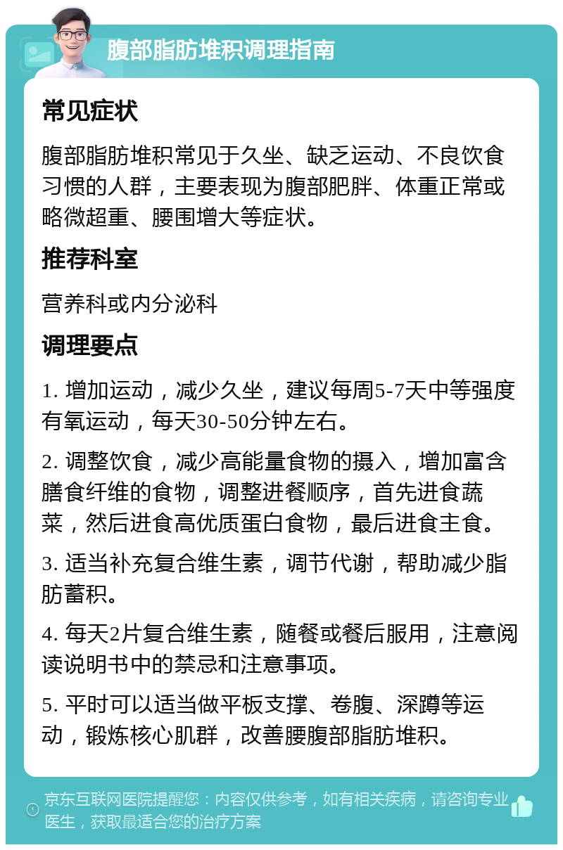 腹部脂肪堆积调理指南 常见症状 腹部脂肪堆积常见于久坐、缺乏运动、不良饮食习惯的人群，主要表现为腹部肥胖、体重正常或略微超重、腰围增大等症状。 推荐科室 营养科或内分泌科 调理要点 1. 增加运动，减少久坐，建议每周5-7天中等强度有氧运动，每天30-50分钟左右。 2. 调整饮食，减少高能量食物的摄入，增加富含膳食纤维的食物，调整进餐顺序，首先进食蔬菜，然后进食高优质蛋白食物，最后进食主食。 3. 适当补充复合维生素，调节代谢，帮助减少脂肪蓄积。 4. 每天2片复合维生素，随餐或餐后服用，注意阅读说明书中的禁忌和注意事项。 5. 平时可以适当做平板支撑、卷腹、深蹲等运动，锻炼核心肌群，改善腰腹部脂肪堆积。