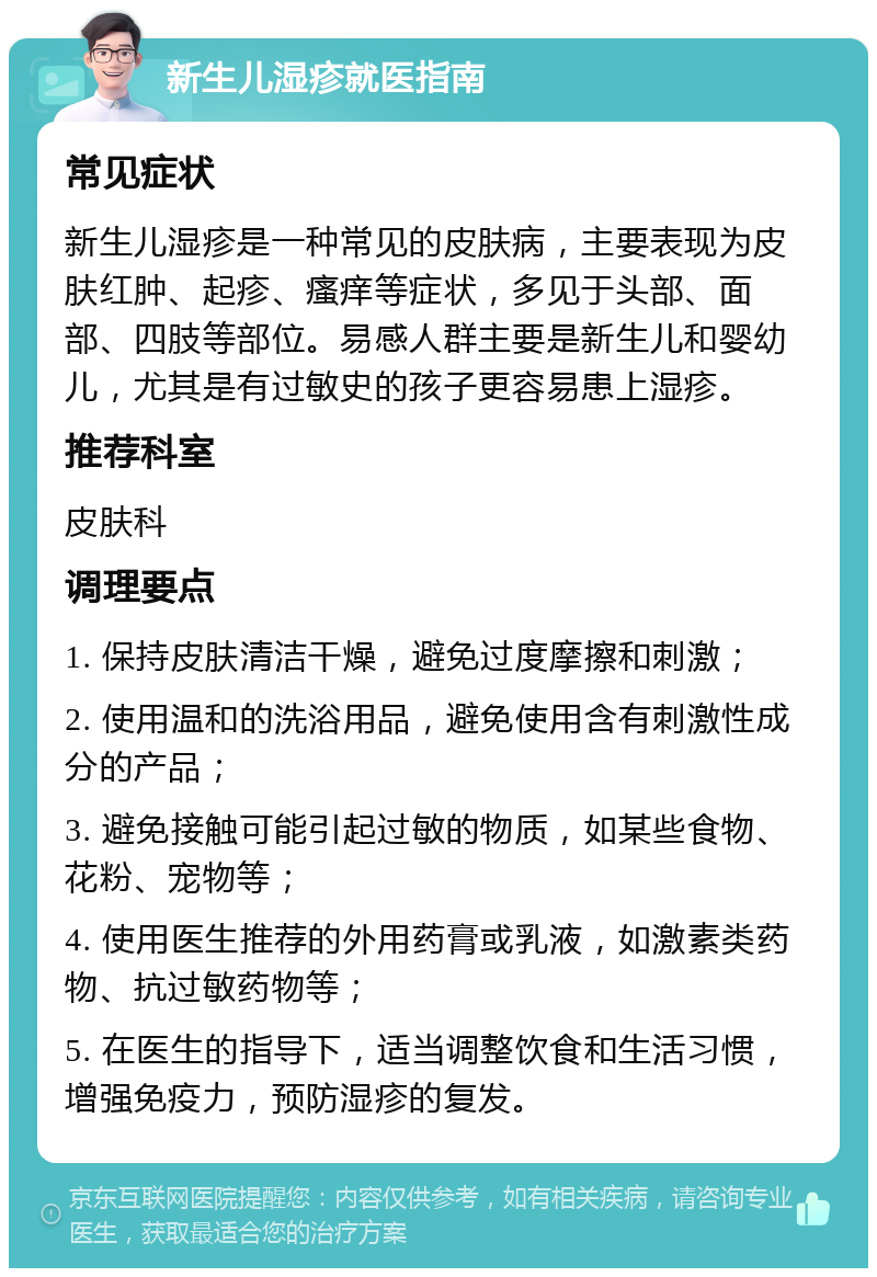 新生儿湿疹就医指南 常见症状 新生儿湿疹是一种常见的皮肤病，主要表现为皮肤红肿、起疹、瘙痒等症状，多见于头部、面部、四肢等部位。易感人群主要是新生儿和婴幼儿，尤其是有过敏史的孩子更容易患上湿疹。 推荐科室 皮肤科 调理要点 1. 保持皮肤清洁干燥，避免过度摩擦和刺激； 2. 使用温和的洗浴用品，避免使用含有刺激性成分的产品； 3. 避免接触可能引起过敏的物质，如某些食物、花粉、宠物等； 4. 使用医生推荐的外用药膏或乳液，如激素类药物、抗过敏药物等； 5. 在医生的指导下，适当调整饮食和生活习惯，增强免疫力，预防湿疹的复发。