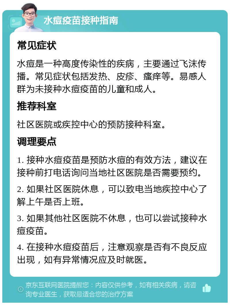 水痘疫苗接种指南 常见症状 水痘是一种高度传染性的疾病，主要通过飞沫传播。常见症状包括发热、皮疹、瘙痒等。易感人群为未接种水痘疫苗的儿童和成人。 推荐科室 社区医院或疾控中心的预防接种科室。 调理要点 1. 接种水痘疫苗是预防水痘的有效方法，建议在接种前打电话询问当地社区医院是否需要预约。 2. 如果社区医院休息，可以致电当地疾控中心了解上午是否上班。 3. 如果其他社区医院不休息，也可以尝试接种水痘疫苗。 4. 在接种水痘疫苗后，注意观察是否有不良反应出现，如有异常情况应及时就医。