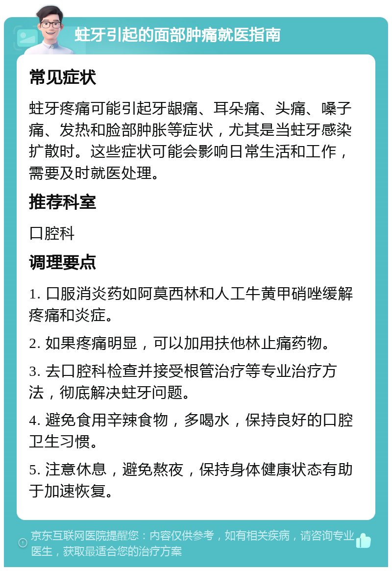 蛀牙引起的面部肿痛就医指南 常见症状 蛀牙疼痛可能引起牙龈痛、耳朵痛、头痛、嗓子痛、发热和脸部肿胀等症状，尤其是当蛀牙感染扩散时。这些症状可能会影响日常生活和工作，需要及时就医处理。 推荐科室 口腔科 调理要点 1. 口服消炎药如阿莫西林和人工牛黄甲硝唑缓解疼痛和炎症。 2. 如果疼痛明显，可以加用扶他林止痛药物。 3. 去口腔科检查并接受根管治疗等专业治疗方法，彻底解决蛀牙问题。 4. 避免食用辛辣食物，多喝水，保持良好的口腔卫生习惯。 5. 注意休息，避免熬夜，保持身体健康状态有助于加速恢复。