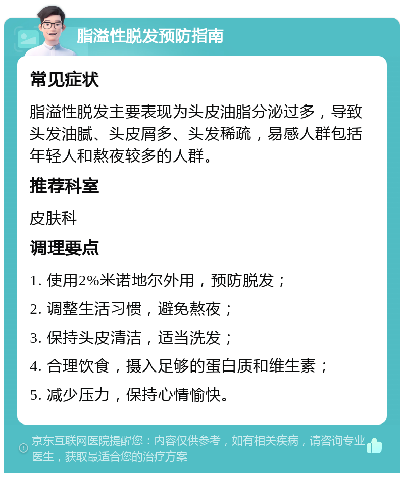 脂溢性脱发预防指南 常见症状 脂溢性脱发主要表现为头皮油脂分泌过多，导致头发油腻、头皮屑多、头发稀疏，易感人群包括年轻人和熬夜较多的人群。 推荐科室 皮肤科 调理要点 1. 使用2%米诺地尔外用，预防脱发； 2. 调整生活习惯，避免熬夜； 3. 保持头皮清洁，适当洗发； 4. 合理饮食，摄入足够的蛋白质和维生素； 5. 减少压力，保持心情愉快。