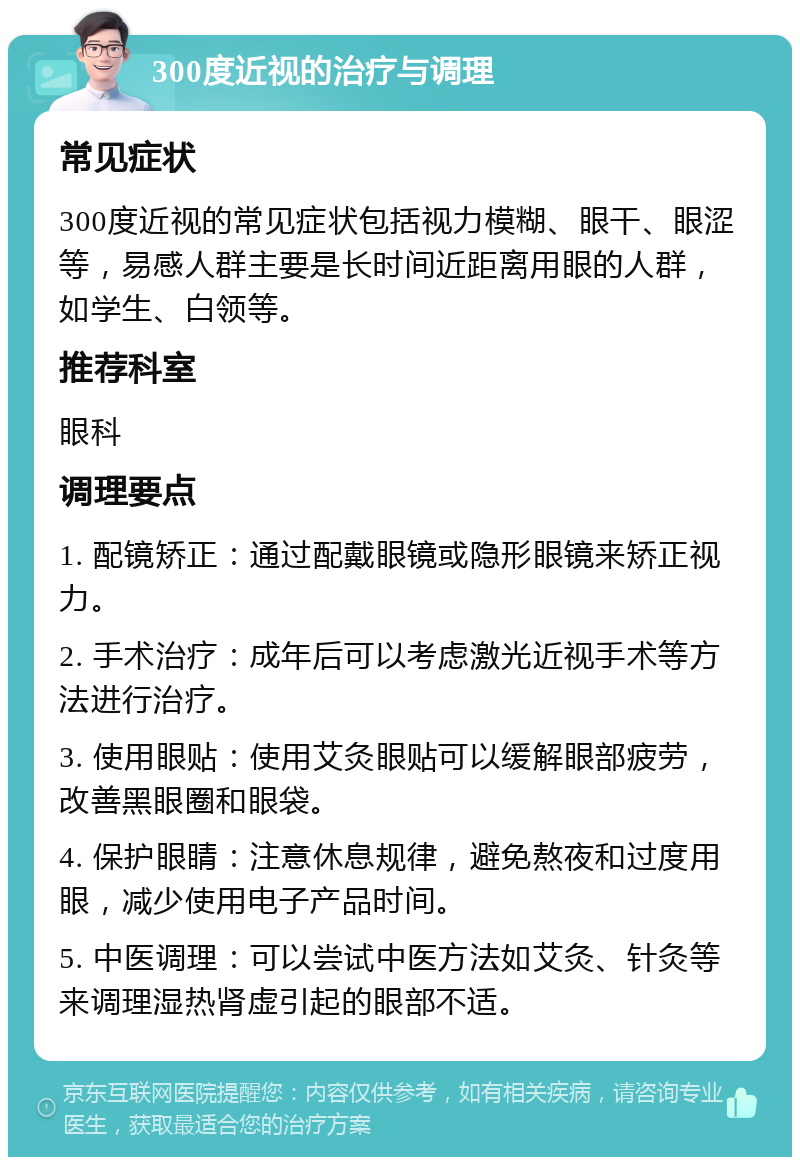 300度近视的治疗与调理 常见症状 300度近视的常见症状包括视力模糊、眼干、眼涩等，易感人群主要是长时间近距离用眼的人群，如学生、白领等。 推荐科室 眼科 调理要点 1. 配镜矫正：通过配戴眼镜或隐形眼镜来矫正视力。 2. 手术治疗：成年后可以考虑激光近视手术等方法进行治疗。 3. 使用眼贴：使用艾灸眼贴可以缓解眼部疲劳，改善黑眼圈和眼袋。 4. 保护眼睛：注意休息规律，避免熬夜和过度用眼，减少使用电子产品时间。 5. 中医调理：可以尝试中医方法如艾灸、针灸等来调理湿热肾虚引起的眼部不适。