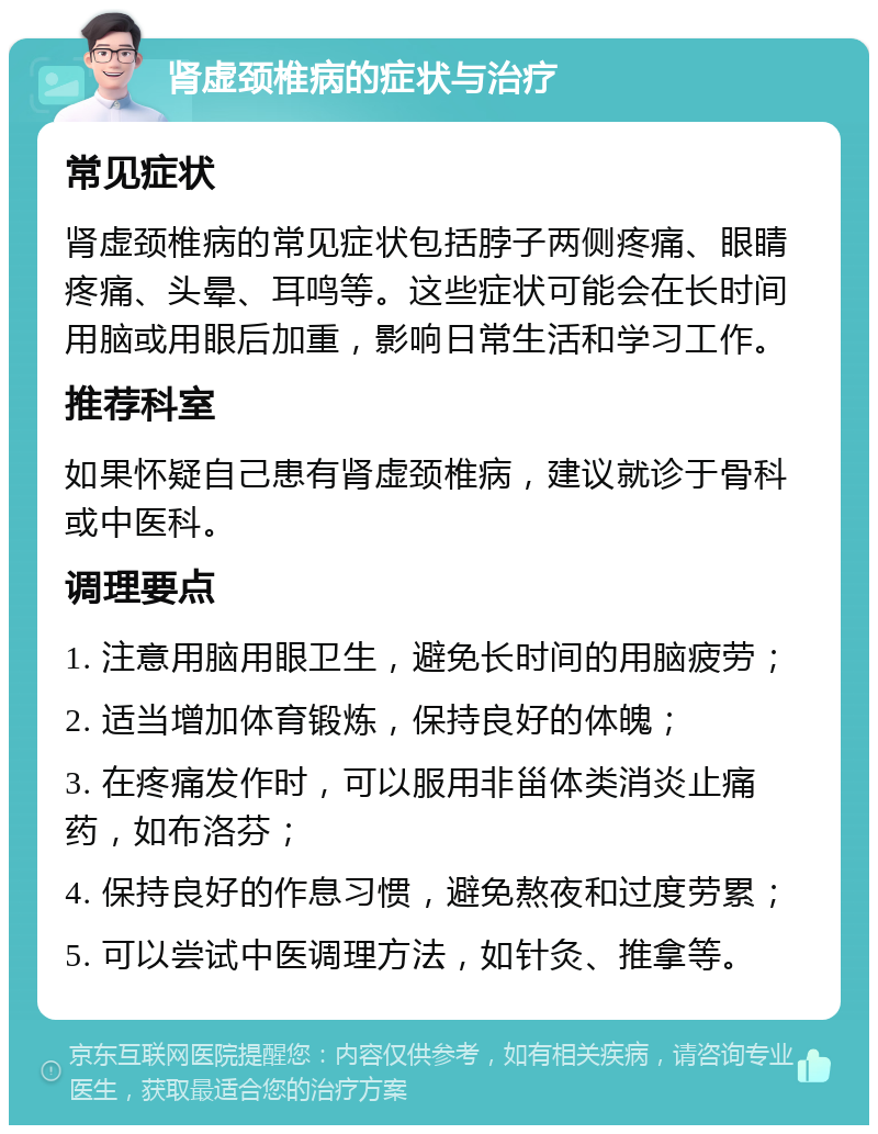 肾虚颈椎病的症状与治疗 常见症状 肾虚颈椎病的常见症状包括脖子两侧疼痛、眼睛疼痛、头晕、耳鸣等。这些症状可能会在长时间用脑或用眼后加重，影响日常生活和学习工作。 推荐科室 如果怀疑自己患有肾虚颈椎病，建议就诊于骨科或中医科。 调理要点 1. 注意用脑用眼卫生，避免长时间的用脑疲劳； 2. 适当增加体育锻炼，保持良好的体魄； 3. 在疼痛发作时，可以服用非甾体类消炎止痛药，如布洛芬； 4. 保持良好的作息习惯，避免熬夜和过度劳累； 5. 可以尝试中医调理方法，如针灸、推拿等。