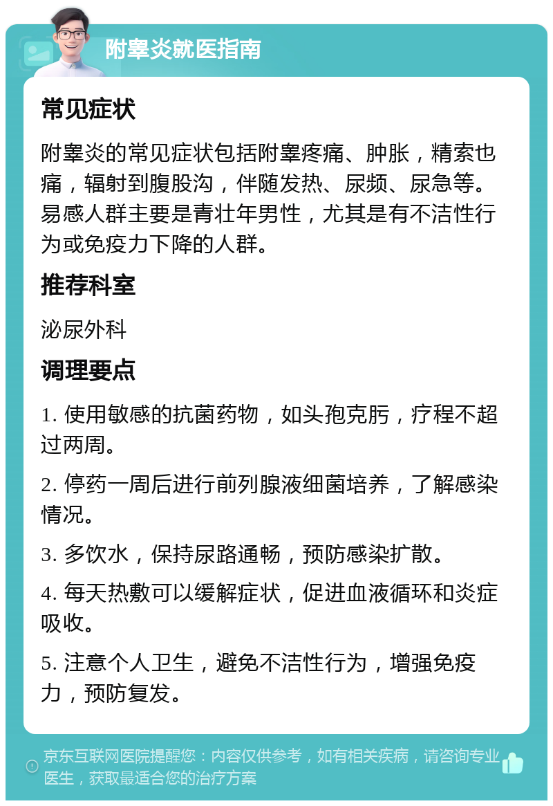 附睾炎就医指南 常见症状 附睾炎的常见症状包括附睾疼痛、肿胀，精索也痛，辐射到腹股沟，伴随发热、尿频、尿急等。易感人群主要是青壮年男性，尤其是有不洁性行为或免疫力下降的人群。 推荐科室 泌尿外科 调理要点 1. 使用敏感的抗菌药物，如头孢克肟，疗程不超过两周。 2. 停药一周后进行前列腺液细菌培养，了解感染情况。 3. 多饮水，保持尿路通畅，预防感染扩散。 4. 每天热敷可以缓解症状，促进血液循环和炎症吸收。 5. 注意个人卫生，避免不洁性行为，增强免疫力，预防复发。