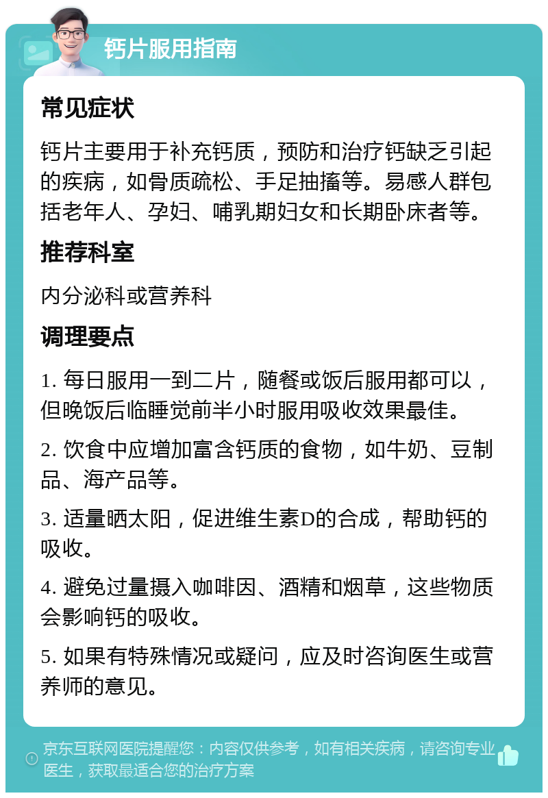 钙片服用指南 常见症状 钙片主要用于补充钙质，预防和治疗钙缺乏引起的疾病，如骨质疏松、手足抽搐等。易感人群包括老年人、孕妇、哺乳期妇女和长期卧床者等。 推荐科室 内分泌科或营养科 调理要点 1. 每日服用一到二片，随餐或饭后服用都可以，但晚饭后临睡觉前半小时服用吸收效果最佳。 2. 饮食中应增加富含钙质的食物，如牛奶、豆制品、海产品等。 3. 适量晒太阳，促进维生素D的合成，帮助钙的吸收。 4. 避免过量摄入咖啡因、酒精和烟草，这些物质会影响钙的吸收。 5. 如果有特殊情况或疑问，应及时咨询医生或营养师的意见。