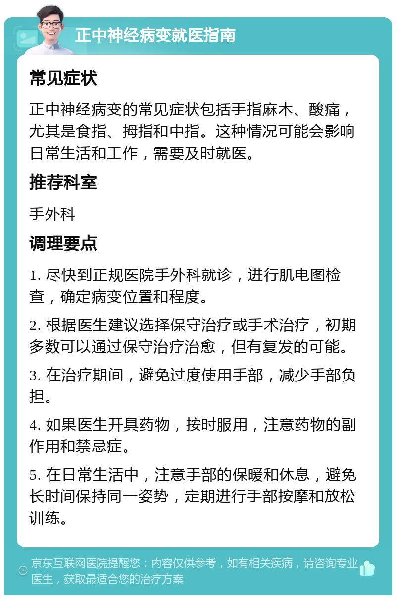 正中神经病变就医指南 常见症状 正中神经病变的常见症状包括手指麻木、酸痛，尤其是食指、拇指和中指。这种情况可能会影响日常生活和工作，需要及时就医。 推荐科室 手外科 调理要点 1. 尽快到正规医院手外科就诊，进行肌电图检查，确定病变位置和程度。 2. 根据医生建议选择保守治疗或手术治疗，初期多数可以通过保守治疗治愈，但有复发的可能。 3. 在治疗期间，避免过度使用手部，减少手部负担。 4. 如果医生开具药物，按时服用，注意药物的副作用和禁忌症。 5. 在日常生活中，注意手部的保暖和休息，避免长时间保持同一姿势，定期进行手部按摩和放松训练。