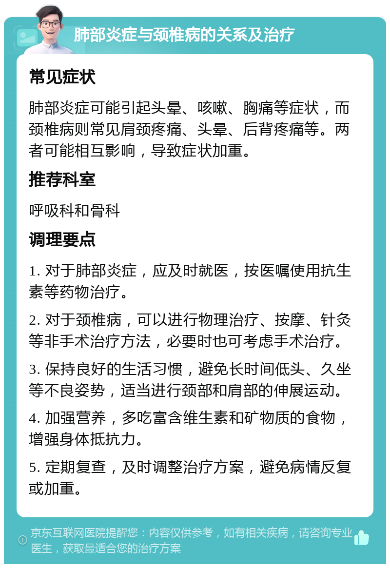 肺部炎症与颈椎病的关系及治疗 常见症状 肺部炎症可能引起头晕、咳嗽、胸痛等症状，而颈椎病则常见肩颈疼痛、头晕、后背疼痛等。两者可能相互影响，导致症状加重。 推荐科室 呼吸科和骨科 调理要点 1. 对于肺部炎症，应及时就医，按医嘱使用抗生素等药物治疗。 2. 对于颈椎病，可以进行物理治疗、按摩、针灸等非手术治疗方法，必要时也可考虑手术治疗。 3. 保持良好的生活习惯，避免长时间低头、久坐等不良姿势，适当进行颈部和肩部的伸展运动。 4. 加强营养，多吃富含维生素和矿物质的食物，增强身体抵抗力。 5. 定期复查，及时调整治疗方案，避免病情反复或加重。