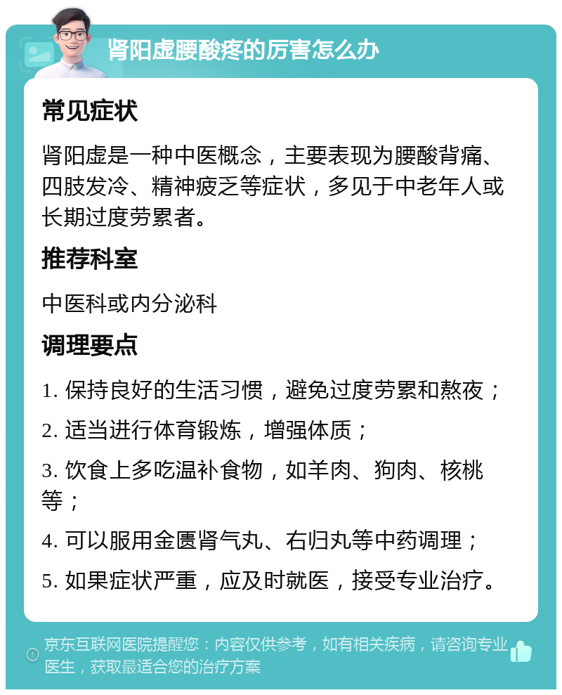 肾阳虚腰酸疼的厉害怎么办 常见症状 肾阳虚是一种中医概念，主要表现为腰酸背痛、四肢发冷、精神疲乏等症状，多见于中老年人或长期过度劳累者。 推荐科室 中医科或内分泌科 调理要点 1. 保持良好的生活习惯，避免过度劳累和熬夜； 2. 适当进行体育锻炼，增强体质； 3. 饮食上多吃温补食物，如羊肉、狗肉、核桃等； 4. 可以服用金匮肾气丸、右归丸等中药调理； 5. 如果症状严重，应及时就医，接受专业治疗。