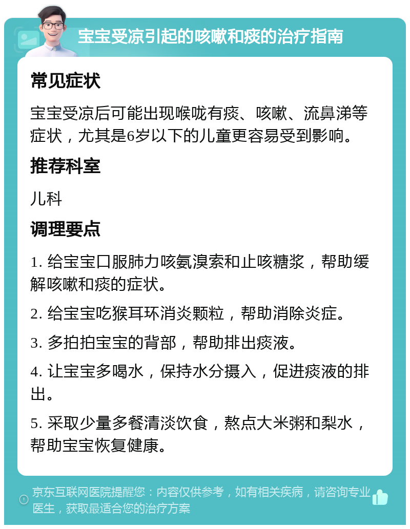 宝宝受凉引起的咳嗽和痰的治疗指南 常见症状 宝宝受凉后可能出现喉咙有痰、咳嗽、流鼻涕等症状，尤其是6岁以下的儿童更容易受到影响。 推荐科室 儿科 调理要点 1. 给宝宝口服肺力咳氨溴索和止咳糖浆，帮助缓解咳嗽和痰的症状。 2. 给宝宝吃猴耳环消炎颗粒，帮助消除炎症。 3. 多拍拍宝宝的背部，帮助排出痰液。 4. 让宝宝多喝水，保持水分摄入，促进痰液的排出。 5. 采取少量多餐清淡饮食，熬点大米粥和梨水，帮助宝宝恢复健康。