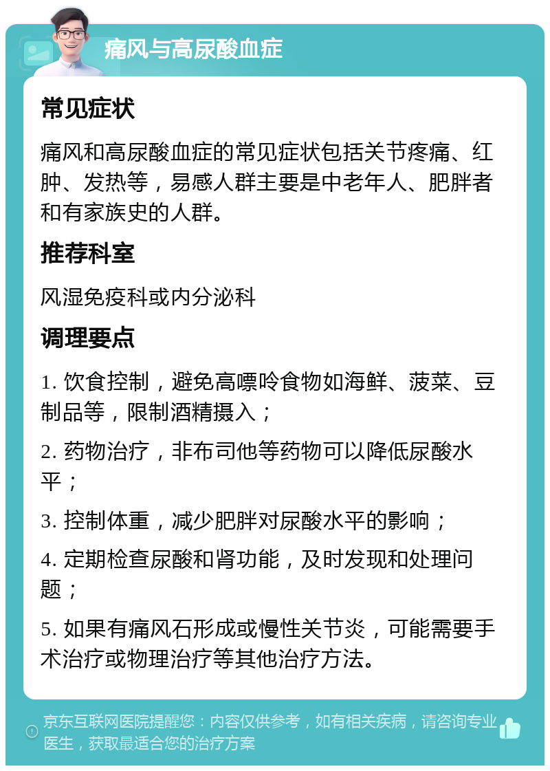 痛风与高尿酸血症 常见症状 痛风和高尿酸血症的常见症状包括关节疼痛、红肿、发热等，易感人群主要是中老年人、肥胖者和有家族史的人群。 推荐科室 风湿免疫科或内分泌科 调理要点 1. 饮食控制，避免高嘌呤食物如海鲜、菠菜、豆制品等，限制酒精摄入； 2. 药物治疗，非布司他等药物可以降低尿酸水平； 3. 控制体重，减少肥胖对尿酸水平的影响； 4. 定期检查尿酸和肾功能，及时发现和处理问题； 5. 如果有痛风石形成或慢性关节炎，可能需要手术治疗或物理治疗等其他治疗方法。