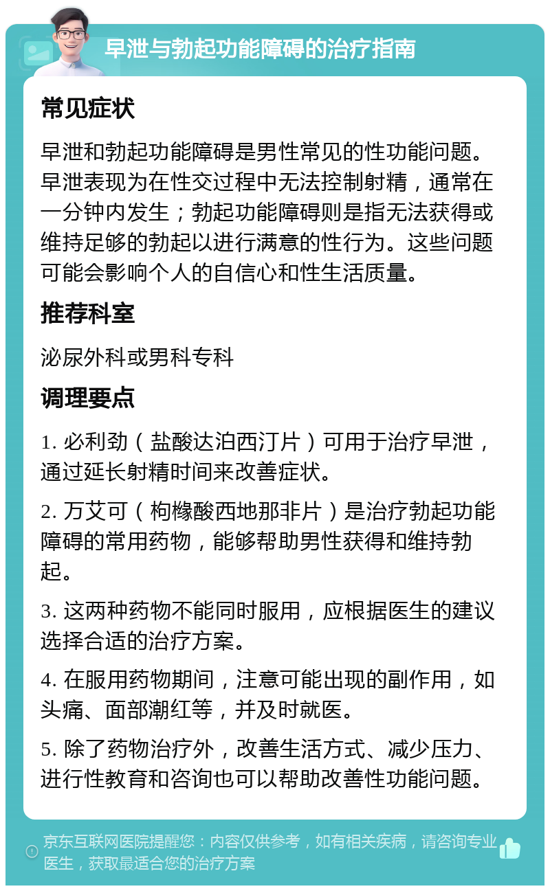 早泄与勃起功能障碍的治疗指南 常见症状 早泄和勃起功能障碍是男性常见的性功能问题。早泄表现为在性交过程中无法控制射精，通常在一分钟内发生；勃起功能障碍则是指无法获得或维持足够的勃起以进行满意的性行为。这些问题可能会影响个人的自信心和性生活质量。 推荐科室 泌尿外科或男科专科 调理要点 1. 必利劲（盐酸达泊西汀片）可用于治疗早泄，通过延长射精时间来改善症状。 2. 万艾可（枸橼酸西地那非片）是治疗勃起功能障碍的常用药物，能够帮助男性获得和维持勃起。 3. 这两种药物不能同时服用，应根据医生的建议选择合适的治疗方案。 4. 在服用药物期间，注意可能出现的副作用，如头痛、面部潮红等，并及时就医。 5. 除了药物治疗外，改善生活方式、减少压力、进行性教育和咨询也可以帮助改善性功能问题。