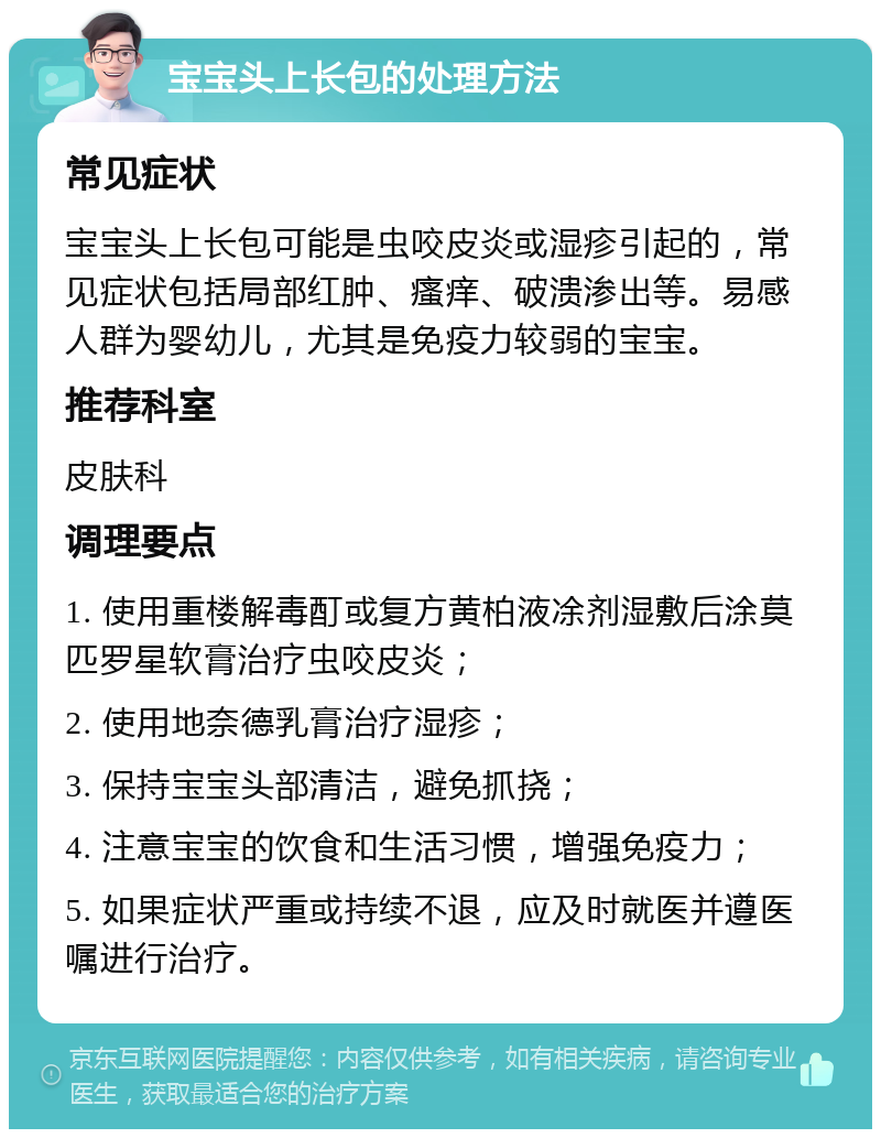 宝宝头上长包的处理方法 常见症状 宝宝头上长包可能是虫咬皮炎或湿疹引起的，常见症状包括局部红肿、瘙痒、破溃渗出等。易感人群为婴幼儿，尤其是免疫力较弱的宝宝。 推荐科室 皮肤科 调理要点 1. 使用重楼解毒酊或复方黄柏液凃剂湿敷后涂莫匹罗星软膏治疗虫咬皮炎； 2. 使用地奈德乳膏治疗湿疹； 3. 保持宝宝头部清洁，避免抓挠； 4. 注意宝宝的饮食和生活习惯，增强免疫力； 5. 如果症状严重或持续不退，应及时就医并遵医嘱进行治疗。