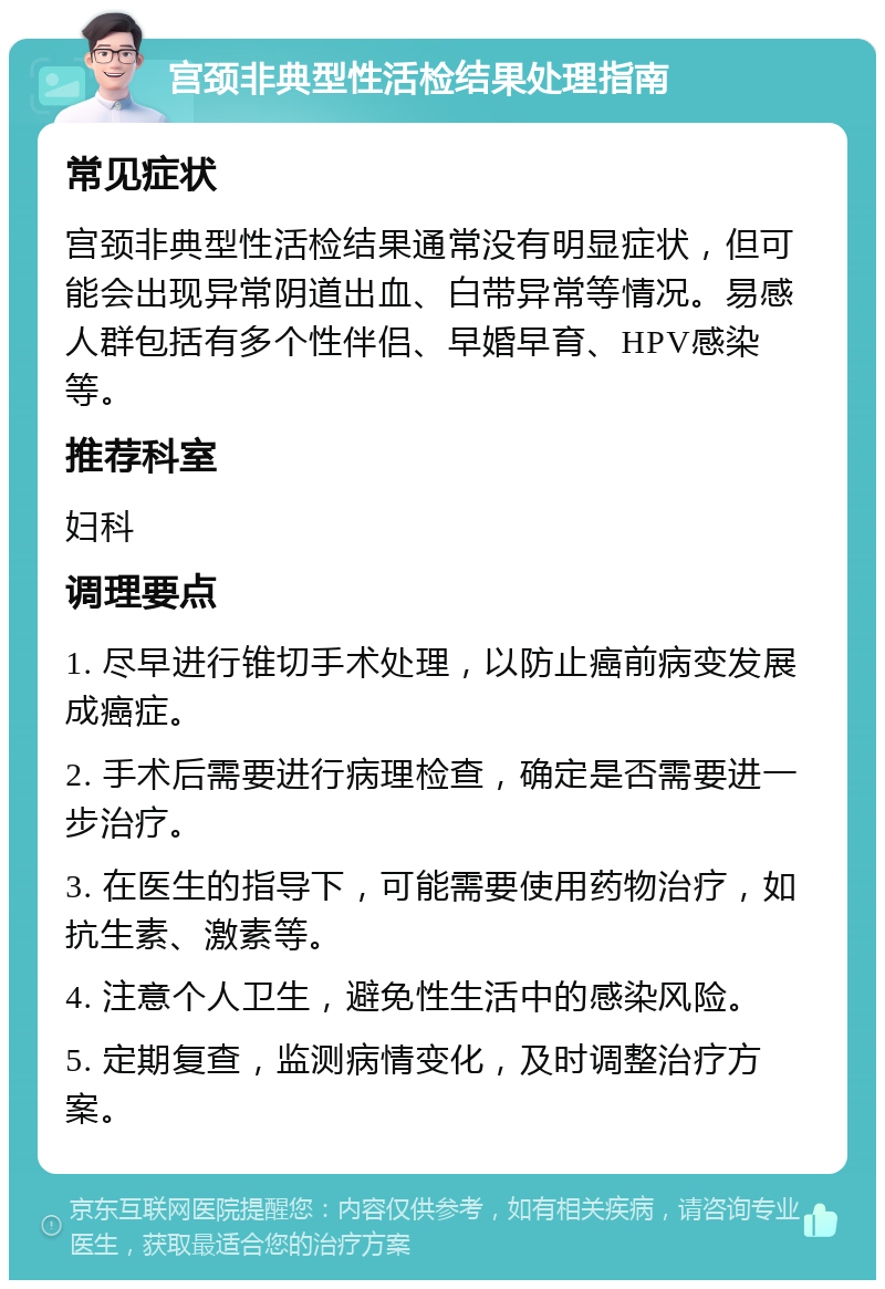 宫颈非典型性活检结果处理指南 常见症状 宫颈非典型性活检结果通常没有明显症状，但可能会出现异常阴道出血、白带异常等情况。易感人群包括有多个性伴侣、早婚早育、HPV感染等。 推荐科室 妇科 调理要点 1. 尽早进行锥切手术处理，以防止癌前病变发展成癌症。 2. 手术后需要进行病理检查，确定是否需要进一步治疗。 3. 在医生的指导下，可能需要使用药物治疗，如抗生素、激素等。 4. 注意个人卫生，避免性生活中的感染风险。 5. 定期复查，监测病情变化，及时调整治疗方案。