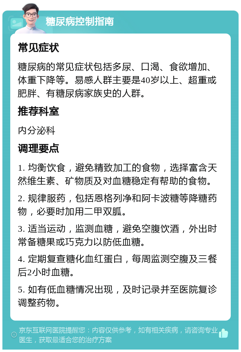 糖尿病控制指南 常见症状 糖尿病的常见症状包括多尿、口渴、食欲增加、体重下降等。易感人群主要是40岁以上、超重或肥胖、有糖尿病家族史的人群。 推荐科室 内分泌科 调理要点 1. 均衡饮食，避免精致加工的食物，选择富含天然维生素、矿物质及对血糖稳定有帮助的食物。 2. 规律服药，包括恩格列净和阿卡波糖等降糖药物，必要时加用二甲双胍。 3. 适当运动，监测血糖，避免空腹饮酒，外出时常备糖果或巧克力以防低血糖。 4. 定期复查糖化血红蛋白，每周监测空腹及三餐后2小时血糖。 5. 如有低血糖情况出现，及时记录并至医院复诊调整药物。