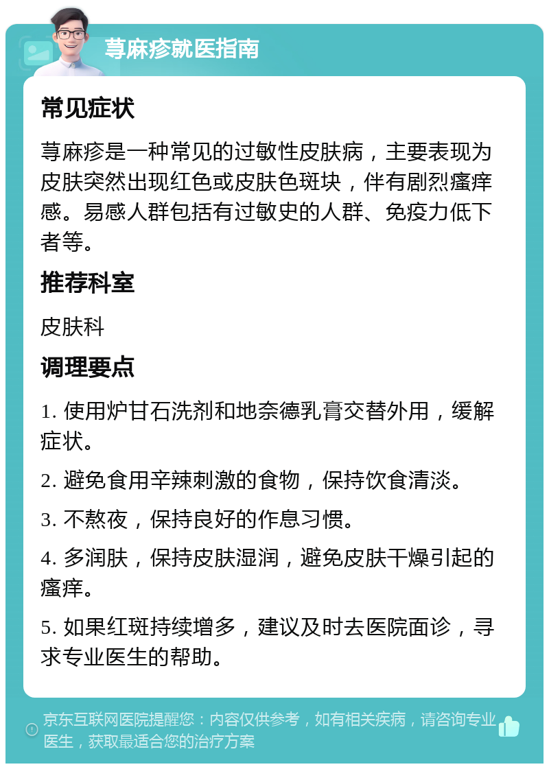 荨麻疹就医指南 常见症状 荨麻疹是一种常见的过敏性皮肤病，主要表现为皮肤突然出现红色或皮肤色斑块，伴有剧烈瘙痒感。易感人群包括有过敏史的人群、免疫力低下者等。 推荐科室 皮肤科 调理要点 1. 使用炉甘石洗剂和地奈德乳膏交替外用，缓解症状。 2. 避免食用辛辣刺激的食物，保持饮食清淡。 3. 不熬夜，保持良好的作息习惯。 4. 多润肤，保持皮肤湿润，避免皮肤干燥引起的瘙痒。 5. 如果红斑持续增多，建议及时去医院面诊，寻求专业医生的帮助。