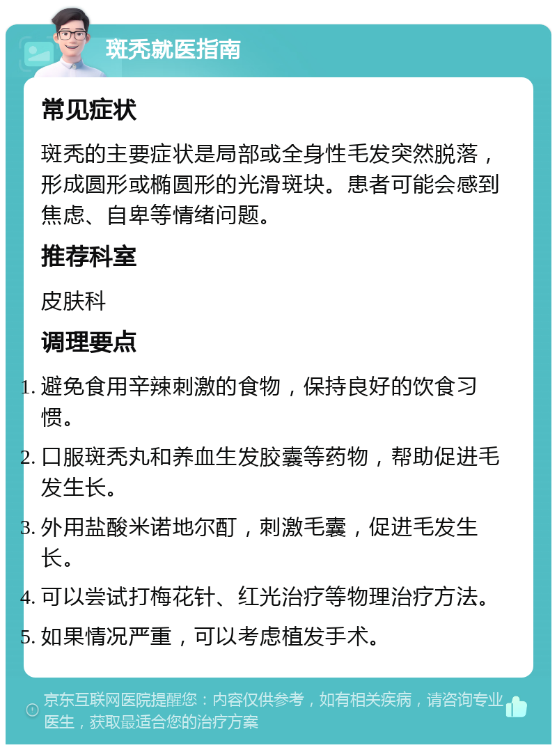 斑秃就医指南 常见症状 斑秃的主要症状是局部或全身性毛发突然脱落，形成圆形或椭圆形的光滑斑块。患者可能会感到焦虑、自卑等情绪问题。 推荐科室 皮肤科 调理要点 避免食用辛辣刺激的食物，保持良好的饮食习惯。 口服斑秃丸和养血生发胶囊等药物，帮助促进毛发生长。 外用盐酸米诺地尔酊，刺激毛囊，促进毛发生长。 可以尝试打梅花针、红光治疗等物理治疗方法。 如果情况严重，可以考虑植发手术。