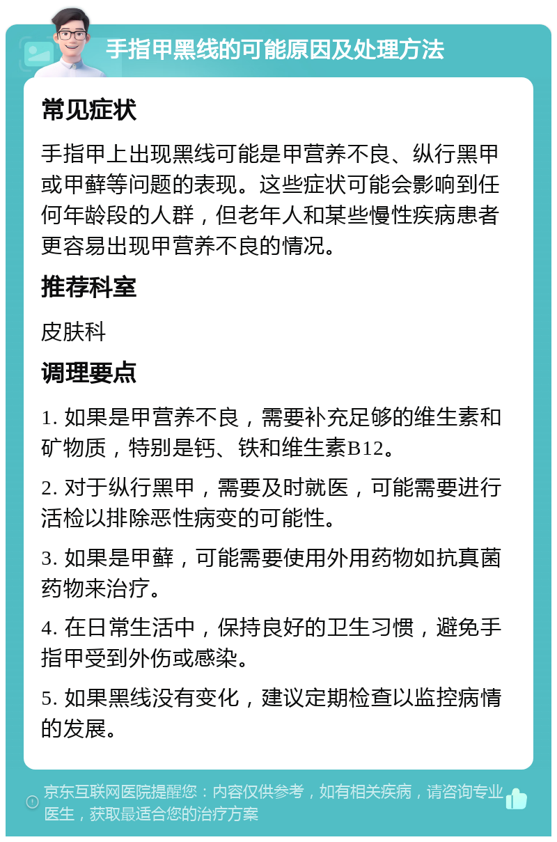 手指甲黑线的可能原因及处理方法 常见症状 手指甲上出现黑线可能是甲营养不良、纵行黑甲或甲藓等问题的表现。这些症状可能会影响到任何年龄段的人群，但老年人和某些慢性疾病患者更容易出现甲营养不良的情况。 推荐科室 皮肤科 调理要点 1. 如果是甲营养不良，需要补充足够的维生素和矿物质，特别是钙、铁和维生素B12。 2. 对于纵行黑甲，需要及时就医，可能需要进行活检以排除恶性病变的可能性。 3. 如果是甲藓，可能需要使用外用药物如抗真菌药物来治疗。 4. 在日常生活中，保持良好的卫生习惯，避免手指甲受到外伤或感染。 5. 如果黑线没有变化，建议定期检查以监控病情的发展。