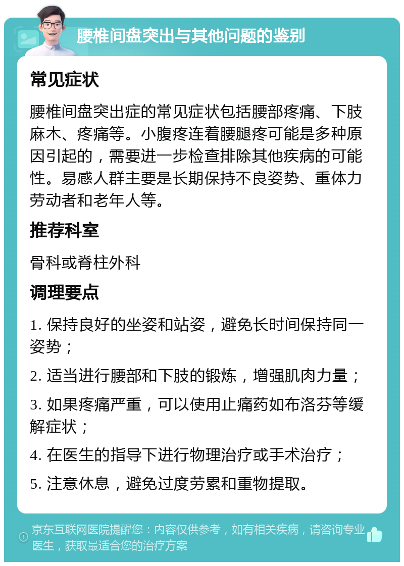 腰椎间盘突出与其他问题的鉴别 常见症状 腰椎间盘突出症的常见症状包括腰部疼痛、下肢麻木、疼痛等。小腹疼连着腰腿疼可能是多种原因引起的，需要进一步检查排除其他疾病的可能性。易感人群主要是长期保持不良姿势、重体力劳动者和老年人等。 推荐科室 骨科或脊柱外科 调理要点 1. 保持良好的坐姿和站姿，避免长时间保持同一姿势； 2. 适当进行腰部和下肢的锻炼，增强肌肉力量； 3. 如果疼痛严重，可以使用止痛药如布洛芬等缓解症状； 4. 在医生的指导下进行物理治疗或手术治疗； 5. 注意休息，避免过度劳累和重物提取。