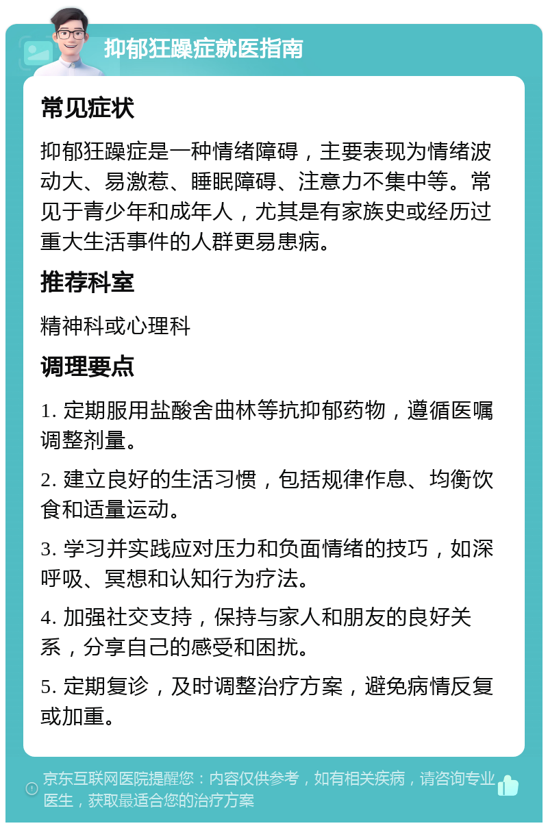 抑郁狂躁症就医指南 常见症状 抑郁狂躁症是一种情绪障碍，主要表现为情绪波动大、易激惹、睡眠障碍、注意力不集中等。常见于青少年和成年人，尤其是有家族史或经历过重大生活事件的人群更易患病。 推荐科室 精神科或心理科 调理要点 1. 定期服用盐酸舍曲林等抗抑郁药物，遵循医嘱调整剂量。 2. 建立良好的生活习惯，包括规律作息、均衡饮食和适量运动。 3. 学习并实践应对压力和负面情绪的技巧，如深呼吸、冥想和认知行为疗法。 4. 加强社交支持，保持与家人和朋友的良好关系，分享自己的感受和困扰。 5. 定期复诊，及时调整治疗方案，避免病情反复或加重。